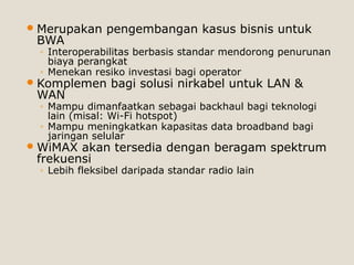 Merupakan pengembangan kasus bisnis untuk
BWA
◦ Interoperabilitas berbasis standar mendorong penurunan
biaya perangkat
◦ Menekan resiko investasi bagi operator
Komplemen bagi solusi nirkabel untuk LAN &
WAN
◦ Mampu dimanfaatkan sebagai backhaul bagi teknologi
lain (misal: Wi-Fi hotspot)
◦ Mampu meningkatkan kapasitas data broadband bagi
jaringan selular
WiMAX akan tersedia dengan beragam spektrum
frekuensi
◦ Lebih fleksibel daripada standar radio lain
 