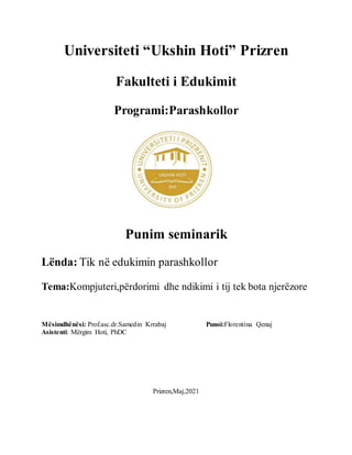 Universiteti “Ukshin Hoti” Prizren
Fakulteti i Edukimit
Programi:Parashkollor
Punim seminarik
Lënda: Tik në edukimin parashkollor
Tema:Kompjuteri,përdorimi dhe ndikimi i tij tek bota njerëzore
Mësimdhënësi: Prof.asc.dr.Samedin Krrabaj Punoi:Florentina Qenaj
Asistenti: Mërgim Hoti, PhDC
Prizren,Maj,2021
 