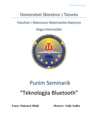 TetknologjiaBluetooth
Universiteti Shteteror i Tetoves
Fakulteti i Shkencave Matematiko-Natyrore
Dega:Informatikë
Punim Seminarik
“Teknologjia Bluetooth”
Punoi: Muhamed Bilalli Mentor/e: Safije Sadiku
 