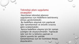 Teknoloji planı uygulama
stratejileri
Hazırlanan teknoloji planının
uygulanması için hedeflerin belirlenmiş
olması gerekmektedir.
Bu hedeflere ulaşmak için yapılacak
işler tanımlanmalı ve öncelik sırasına
göre sıralanmalıdır.
Ayrıca hedeflere ulaşma için bir zaman
çizelgesi de oluşturulmalıdır. Yapılacak
işler için bir iş bölümü yapmak ve
işlerin uyumlu bir şekilde
tamamlanması için bir komiteye ihtiyaç
duyulacaktır.
 