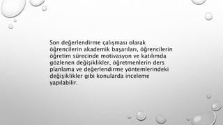 Son değerlendirme çalışması olarak
öğrencilerin akademik başarıları, öğrencilerin
öğretim sürecinde motivasyon ve katılımda
gözlenen değişiklikler, öğretmenlerin ders
planlama ve değerlendirme yöntemlerindeki
değişiklikler gibi konularda inceleme
yapılabilir.
 