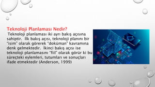 Teknoloji Planlaması Nedir?
Teknoloji planlaması iki ayrı bakış açısına
sahiptir. İlk bakış açısı, teknoloji planını bir
“isim” olarak görerek “doküman” kavramına
denk gelmektedir. İkinci bakış açısı ise
teknoloji planlamasını “fiil” olarak görür ki bu
süreçteki eylemleri, tutumları ve sonuçları
ifade etmektedir (Anderson, 1999)
 