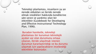 Teknoloji planlaması, insanların şu an
nerede oldukları ve ileride nerede
olmak istedikleri hakkında kendilerine
yön veren ve yardımcı olan bir
etkinliktir (Guidebook for Developing
and Effective Instructional Technology
Plan, 1996).
Buradan hareketle, teknoloji
planlaması bir kurumun teknolojik
açıdan var olan durumunu ortaya
çıkaran, ileride ulaşılmak istenen
durumun kararlaştırıldığı ve bu duruma
ulaşmak için yapılacakların incelendiği
etkinlikler bütünüdür.
 
