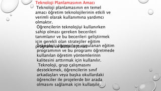 Teknoloji Planlamasının Amacı
Teknoloji planlamasının en temel
amacı öğretim teknolojilerinin etkili ve
verimli olarak kullanımına yardımcı
olmaktır.
Öğrencilerin teknolojiyi kullanırken
sahip olması gereken becerileri
tanımlanır ve bu becerileri geliştirmek
için gerekli olan stratejiler eğitim
programı ile bütünleştirilir
Teknoloji, öğrencilere uygulanan eğitim
programının ve bu programı öğretmede
kullanılan öğretim yöntemlerinin
kalitesini arttırmak için kullanılır.
Teknoloji, grup çalışmasını
desteklemek, öğrencilerin sınıf
arkadaşları veya başka okullardaki
öğrenciler ile projelerde bir arada
olmasını sağlamak için kullanılır.
 