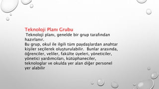 Teknoloji Planı Grubu
Teknoloji planı, genelde bir grup tarafından
hazırlanır.
Bu grup, okul ile ilgili tüm paydaşlardan anahtar
kişiler seçilerek oluşturulabilir. Bunlar arasında,
öğrenciler, veliler, fakülte üyeleri, yöneticiler,
yönetici yardımcıları, kütüphaneciler,
teknologlar ve okulda yer alan diğer personel
yer alabilir
 