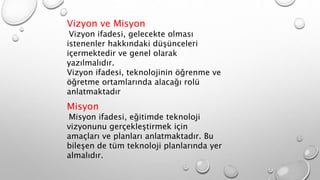 Vizyon ve Misyon
Vizyon ifadesi, gelecekte olması
istenenler hakkındaki düşünceleri
içermektedir ve genel olarak
yazılmalıdır.
Vizyon ifadesi, teknolojinin öğrenme ve
öğretme ortamlarında alacağı rolü
anlatmaktadır
Misyon
Misyon ifadesi, eğitimde teknoloji
vizyonunu gerçekleştirmek için
amaçları ve planları anlatmaktadır. Bu
bileşen de tüm teknoloji planlarında yer
almalıdır.
 