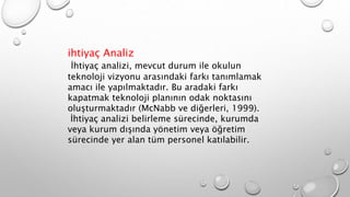 ihtiyaç Analiz
İhtiyaç analizi, mevcut durum ile okulun
teknoloji vizyonu arasındaki farkı tanımlamak
amacı ile yapılmaktadır. Bu aradaki farkı
kapatmak teknoloji planının odak noktasını
oluşturmaktadır (McNabb ve diğerleri, 1999).
İhtiyaç analizi belirleme sürecinde, kurumda
veya kurum dışında yönetim veya öğretim
sürecinde yer alan tüm personel katılabilir.
 