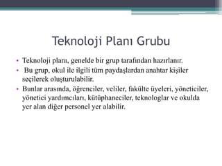 Teknoloji Planı Grubu
• Teknoloji planı, genelde bir grup tarafından hazırlanır.
• Bu grup, okul ile ilgili tüm paydaşlardan anahtar kişiler
seçilerek oluşturulabilir.
• Bunlar arasında, öğrenciler, veliler, fakülte üyeleri, yöneticiler,
yönetici yardımcıları, kütüphaneciler, teknologlar ve okulda
yer alan diğer personel yer alabilir.
 