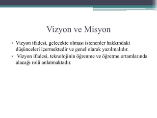 Vizyon ve Misyon
• Vizyon ifadesi, gelecekte olması istenenler hakkındaki
düşünceleri içermektedir ve genel olarak yazılmalıdır.
• Vizyon ifadesi, teknolojinin öğrenme ve öğretme ortamlarında
alacağı rolü anlatmaktadır.
 