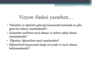Vizyon ifadesi yazarken…
• Teknoloji ve eğitimin geleceği konusunda kurumda ne gibi
görevler olması istenmektedir?
• Gelecekte sınıfların nasıl olması ve nelere sahip olması
istenmektedir?
• Öğretim, öğrencilere nasıl sunulacaktır?
• Öğrencilerin başarısının hangi seviyede ve nasıl olması
beklenmektedir?
 