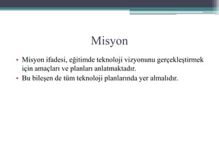 Misyon
• Misyon ifadesi, eğitimde teknoloji vizyonunu gerçekleştirmek
için amaçları ve planları anlatmaktadır.
• Bu bileşen de tüm teknoloji planlarında yer almalıdır.
 