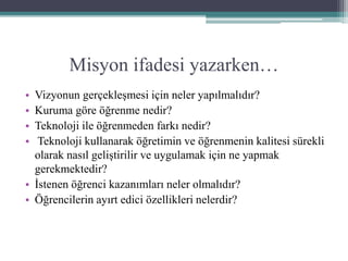 Misyon ifadesi yazarken…
• Vizyonun gerçekleşmesi için neler yapılmalıdır?
• Kuruma göre öğrenme nedir?
• Teknoloji ile öğrenmeden farkı nedir?
• Teknoloji kullanarak öğretimin ve öğrenmenin kalitesi sürekli
olarak nasıl geliştirilir ve uygulamak için ne yapmak
gerekmektedir?
• İstenen öğrenci kazanımları neler olmalıdır?
• Öğrencilerin ayırt edici özellikleri nelerdir?
 