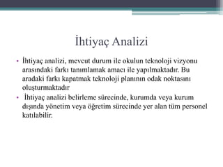 İhtiyaç Analizi
• İhtiyaç analizi, mevcut durum ile okulun teknoloji vizyonu
arasındaki farkı tanımlamak amacı ile yapılmaktadır. Bu
aradaki farkı kapatmak teknoloji planının odak noktasını
oluşturmaktadır
• İhtiyaç analizi belirleme sürecinde, kurumda veya kurum
dışında yönetim veya öğretim sürecinde yer alan tüm personel
katılabilir.
 