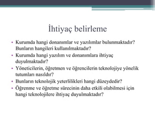 İhtiyaç belirleme
• Kurumda hangi donanımlar ve yazılımlar bulunmaktadır?
Bunların hangileri kullanılmaktadır?
• Kurumda hangi yazılım ve donanımlara ihtiyaç
duyulmaktadır?
• Yöneticilerin, öğretmen ve öğrencilerin teknolojiye yönelik
tutumları nasıldır?
• Bunların teknolojik yeterlilikleri hangi düzeydedir?
• Öğrenme ve öğretme sürecinin daha etkili olabilmesi için
hangi teknolojilere ihtiyaç duyulmaktadır?
 
