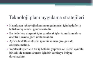 Teknoloji planı uygulama stratejileri
• Hazırlanan teknoloji planının uygulanması için hedeflerin
belirlenmiş olması gerekmektedir.
• Bu hedeflere ulaşmak için yapılacak işler tanımlanmalı ve
öncelik sırasına göre sıralanmalıdır.
• Ayrıca hedeflere ulaşma için bir zaman çizelgesi de
oluşturulmalıdır.
• Yapılacak işler için bir iş bölümü yapmak ve işlerin uyumlu
bir şekilde tamamlanması için bir komiteye ihtiyaç
duyulacaktır.
 
