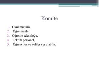 Komite
1. Okul müdürü,
2. Öğretmenler,
3. Öğretim teknoloğu,
4. Teknik personel,
5. Öğrenciler ve veliler yer alabilir.
 