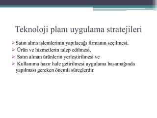 Teknoloji planı uygulama stratejileri
Satın alma işlemlerinin yapılacağı firmanın seçilmesi,
 Ürün ve hizmetlerin talep edilmesi,
 Satın alınan ürünlerin yerleştirilmesi ve
 Kullanıma hazır hale getirilmesi uygulama basamağında
yapılması gereken önemli süreçlerdir.
 