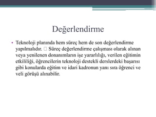 Değerlendirme
• Teknoloji planında hem süreç hem de son değerlendirme
yapılmalıdır. Süreç değerlendirme çalışması olarak alınan
veya yenilenen donanımların işe yararlılığı, verilen eğitimin
etkililiği, öğrencilerin teknoloji destekli derslerdeki başarısı
gibi konularda eğitim ve idari kadronun yanı sıra öğrenci ve
veli görüşü alınabilir.
 