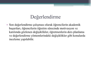Değerlendirme
• Son değerlendirme çalışması olarak öğrencilerin akademik
başarıları, öğrencilerin öğretim sürecinde motivasyon ve
katılımda gözlenen değişiklikler, öğretmenlerin ders planlama
ve değerlendirme yöntemlerindeki değişiklikler gibi konularda
inceleme yapılabilir.
 