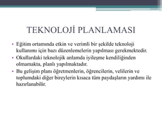 TEKNOLOJİ PLANLAMASI
• Eğitim ortamında etkin ve verimli bir şekilde teknoloji
kullanımı için bazı düzenlemelerin yapılması gerekmektedir.
• Okullardaki teknolojik anlamda iyileşme kendiliğinden
olmamakta, planlı yapılmaktadır.
• Bu gelişim planı öğretmenlerin, öğrencilerin, velilerin ve
toplumdaki diğer bireylerin kısaca tüm paydaşların yardımı ile
hazırlanabilir.
 