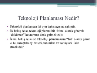 Teknoloji Planlaması Nedir?
• Teknoloji planlaması iki ayrı bakış açısına sahiptir.
• İlk bakış açısı, teknoloji planını bir “isim” olarak görerek
“doküman” kavramına denk gelmektedir.
• İkinci bakış açısı ise teknoloji planlamasını “fiil” olarak görür
ki bu süreçteki eylemleri, tutumları ve sonuçları ifade
etmektedir
 
