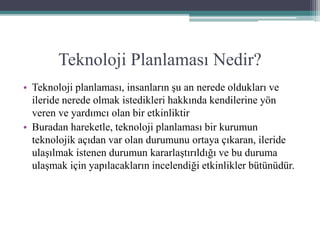 Teknoloji Planlaması Nedir?
• Teknoloji planlaması, insanların şu an nerede oldukları ve
ileride nerede olmak istedikleri hakkında kendilerine yön
veren ve yardımcı olan bir etkinliktir
• Buradan hareketle, teknoloji planlaması bir kurumun
teknolojik açıdan var olan durumunu ortaya çıkaran, ileride
ulaşılmak istenen durumun kararlaştırıldığı ve bu duruma
ulaşmak için yapılacakların incelendiği etkinlikler bütünüdür.
 