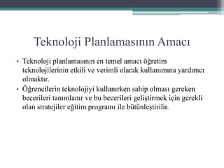 Teknoloji Planlamasının Amacı
• Teknoloji planlamasının en temel amacı öğretim
teknolojilerinin etkili ve verimli olarak kullanımına yardımcı
olmaktır.
• Öğrencilerin teknolojiyi kullanırken sahip olması gereken
becerileri tanımlanır ve bu becerileri geliştirmek için gerekli
olan stratejiler eğitim programı ile bütünleştirilir.
 