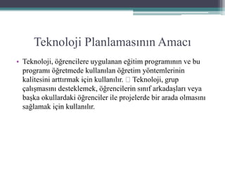 Teknoloji Planlamasının Amacı
• Teknoloji, öğrencilere uygulanan eğitim programının ve bu
programı öğretmede kullanılan öğretim yöntemlerinin
kalitesini arttırmak için kullanılır. Teknoloji, grup
çalışmasını desteklemek, öğrencilerin sınıf arkadaşları veya
başka okullardaki öğrenciler ile projelerde bir arada olmasını
sağlamak için kullanılır.
 