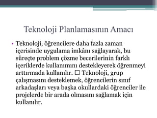 Teknoloji Planlamasının Amacı
• Teknoloji, öğrencilere daha fazla zaman
içerisinde uygulama imkânı sağlayarak, bu
süreçte problem çözme becerilerinin farklı
içeriklerde kullanımını destekleyerek öğrenmeyi
arttırmada kullanılır. Teknoloji, grup
çalışmasını desteklemek, öğrencilerin sınıf
arkadaşları veya başka okullardaki öğrenciler ile
projelerde bir arada olmasını sağlamak için
kullanılır.
 