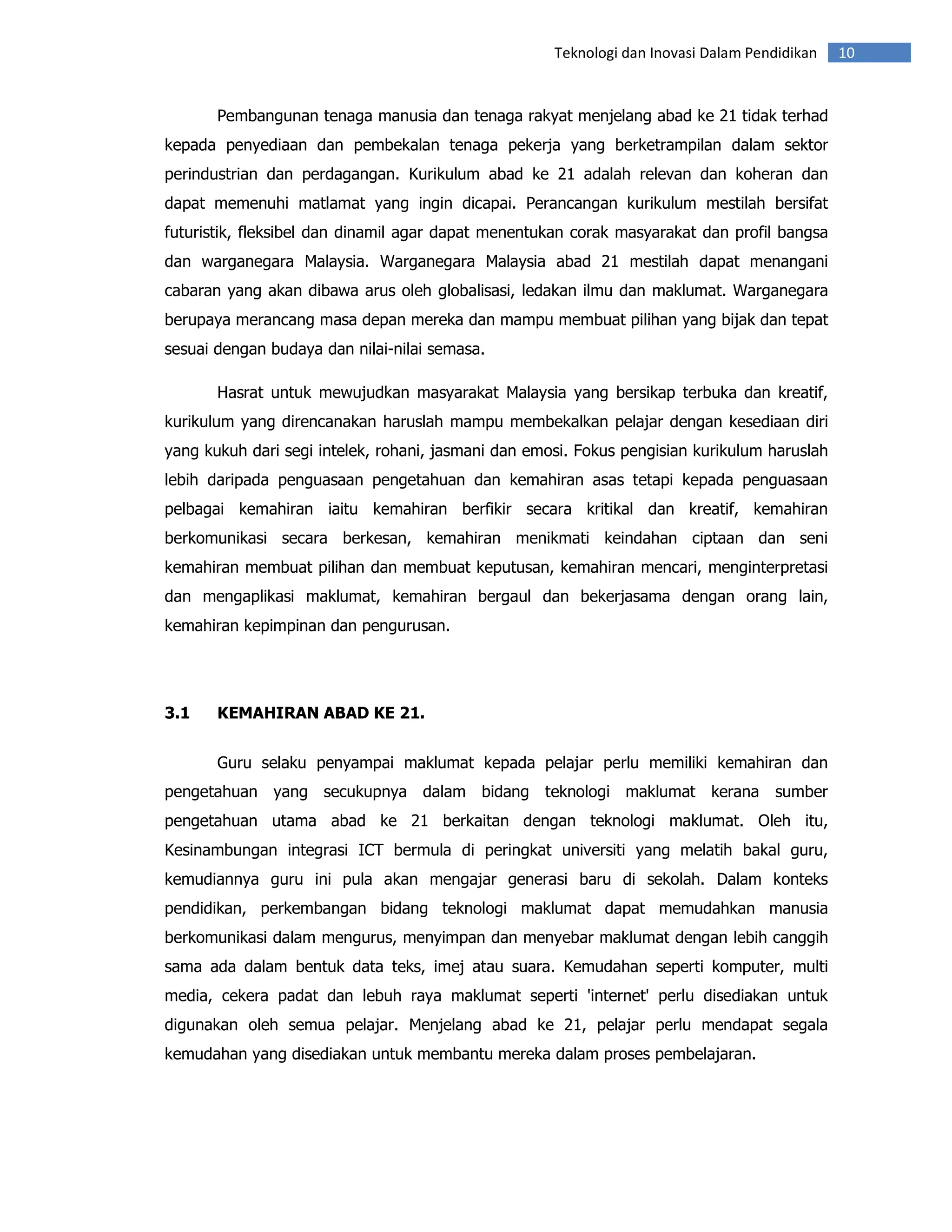 Teknologi dan Inovasi Dalam Pendidikan   10


       Pembangunan tenaga manusia dan tenaga rakyat menjelang abad ke 21 tidak terhad
kepada penyediaan dan pembekalan tenaga pekerja yang berketrampilan dalam sektor
perindustrian dan perdagangan. Kurikulum abad ke 21 adalah relevan dan koheran dan
dapat memenuhi matlamat yang ingin dicapai. Perancangan kurikulum mestilah bersifat
futuristik, fleksibel dan dinamil agar dapat menentukan corak masyarakat dan profil bangsa
dan warganegara Malaysia. Warganegara Malaysia abad 21 mestilah dapat menangani
cabaran yang akan dibawa arus oleh globalisasi, ledakan ilmu dan maklumat. Warganegara
berupaya merancang masa depan mereka dan mampu membuat pilihan yang bijak dan tepat
sesuai dengan budaya dan nilai-nilai semasa.

       Hasrat untuk mewujudkan masyarakat Malaysia yang bersikap terbuka dan kreatif,
kurikulum yang direncanakan haruslah mampu membekalkan pelajar dengan kesediaan diri
yang kukuh dari segi intelek, rohani, jasmani dan emosi. Fokus pengisian kurikulum haruslah
lebih daripada penguasaan pengetahuan dan kemahiran asas tetapi kepada penguasaan
pelbagai kemahiran iaitu kemahiran berfikir secara kritikal dan kreatif, kemahiran
berkomunikasi secara berkesan, kemahiran menikmati keindahan ciptaan dan seni
kemahiran membuat pilihan dan membuat keputusan, kemahiran mencari, menginterpretasi
dan mengaplikasi maklumat, kemahiran bergaul dan bekerjasama dengan orang lain,
kemahiran kepimpinan dan pengurusan.




3.1    KEMAHIRAN ABAD KE 21.


       Guru selaku penyampai maklumat kepada pelajar perlu memiliki kemahiran dan
pengetahuan yang secukupnya dalam bidang teknologi maklumat kerana sumber
pengetahuan utama abad ke 21 berkaitan dengan teknologi maklumat. Oleh itu,
Kesinambungan integrasi ICT bermula di peringkat universiti yang melatih bakal guru,
kemudiannya guru ini pula akan mengajar generasi baru di sekolah. Dalam konteks
pendidikan, perkembangan bidang teknologi maklumat dapat memudahkan manusia
berkomunikasi dalam mengurus, menyimpan dan menyebar maklumat dengan lebih canggih
sama ada dalam bentuk data teks, imej atau suara. Kemudahan seperti komputer, multi
media, cekera padat dan lebuh raya maklumat seperti 'internet' perlu disediakan untuk
digunakan oleh semua pelajar. Menjelang abad ke 21, pelajar perlu mendapat segala
kemudahan yang disediakan untuk membantu mereka dalam proses pembelajaran.
 
