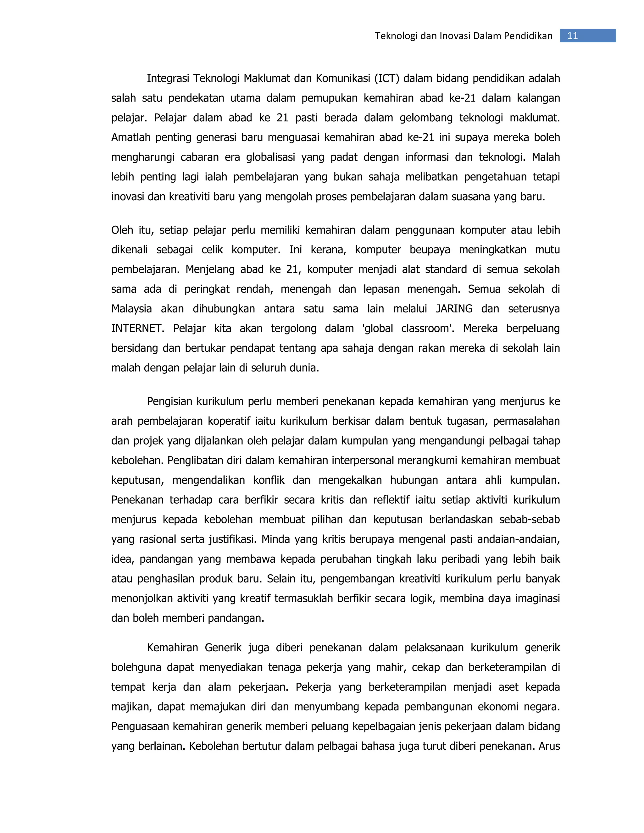 Teknologi dan Inovasi Dalam Pendidikan   11


       Integrasi Teknologi Maklumat dan Komunikasi (ICT) dalam bidang pendidikan adalah
salah satu pendekatan utama dalam pemupukan kemahiran abad ke-21 dalam kalangan
pelajar. Pelajar dalam abad ke 21 pasti berada dalam gelombang teknologi maklumat.
Amatlah penting generasi baru menguasai kemahiran abad ke-21 ini supaya mereka boleh
mengharungi cabaran era globalisasi yang padat dengan informasi dan teknologi. Malah
lebih penting lagi ialah pembelajaran yang bukan sahaja melibatkan pengetahuan tetapi
inovasi dan kreativiti baru yang mengolah proses pembelajaran dalam suasana yang baru.


Oleh itu, setiap pelajar perlu memiliki kemahiran dalam penggunaan komputer atau lebih
dikenali sebagai celik komputer. Ini kerana, komputer beupaya meningkatkan mutu
pembelajaran. Menjelang abad ke 21, komputer menjadi alat standard di semua sekolah
sama ada di peringkat rendah, menengah dan lepasan menengah. Semua sekolah di
Malaysia akan dihubungkan antara satu sama lain melalui JARING dan seterusnya
INTERNET. Pelajar kita akan tergolong dalam 'global classroom'. Mereka berpeluang
bersidang dan bertukar pendapat tentang apa sahaja dengan rakan mereka di sekolah lain
malah dengan pelajar lain di seluruh dunia.


       Pengisian kurikulum perlu memberi penekanan kepada kemahiran yang menjurus ke
arah pembelajaran koperatif iaitu kurikulum berkisar dalam bentuk tugasan, permasalahan
dan projek yang dijalankan oleh pelajar dalam kumpulan yang mengandungi pelbagai tahap
kebolehan. Penglibatan diri dalam kemahiran interpersonal merangkumi kemahiran membuat
keputusan, mengendalikan konflik dan mengekalkan hubungan antara ahli kumpulan.
Penekanan terhadap cara berfikir secara kritis dan reflektif iaitu setiap aktiviti kurikulum
menjurus kepada kebolehan membuat pilihan dan keputusan berlandaskan sebab-sebab
yang rasional serta justifikasi. Minda yang kritis berupaya mengenal pasti andaian-andaian,
idea, pandangan yang membawa kepada perubahan tingkah laku peribadi yang lebih baik
atau penghasilan produk baru. Selain itu, pengembangan kreativiti kurikulum perlu banyak
menonjolkan aktiviti yang kreatif termasuklah berfikir secara logik, membina daya imaginasi
dan boleh memberi pandangan.

       Kemahiran Generik juga diberi penekanan dalam pelaksanaan kurikulum generik
bolehguna dapat menyediakan tenaga pekerja yang mahir, cekap dan berketerampilan di
tempat kerja dan alam pekerjaan. Pekerja yang berketerampilan menjadi aset kepada
majikan, dapat memajukan diri dan menyumbang kepada pembangunan ekonomi negara.
Penguasaan kemahiran generik memberi peluang kepelbagaian jenis pekerjaan dalam bidang
yang berlainan. Kebolehan bertutur dalam pelbagai bahasa juga turut diberi penekanan. Arus
 