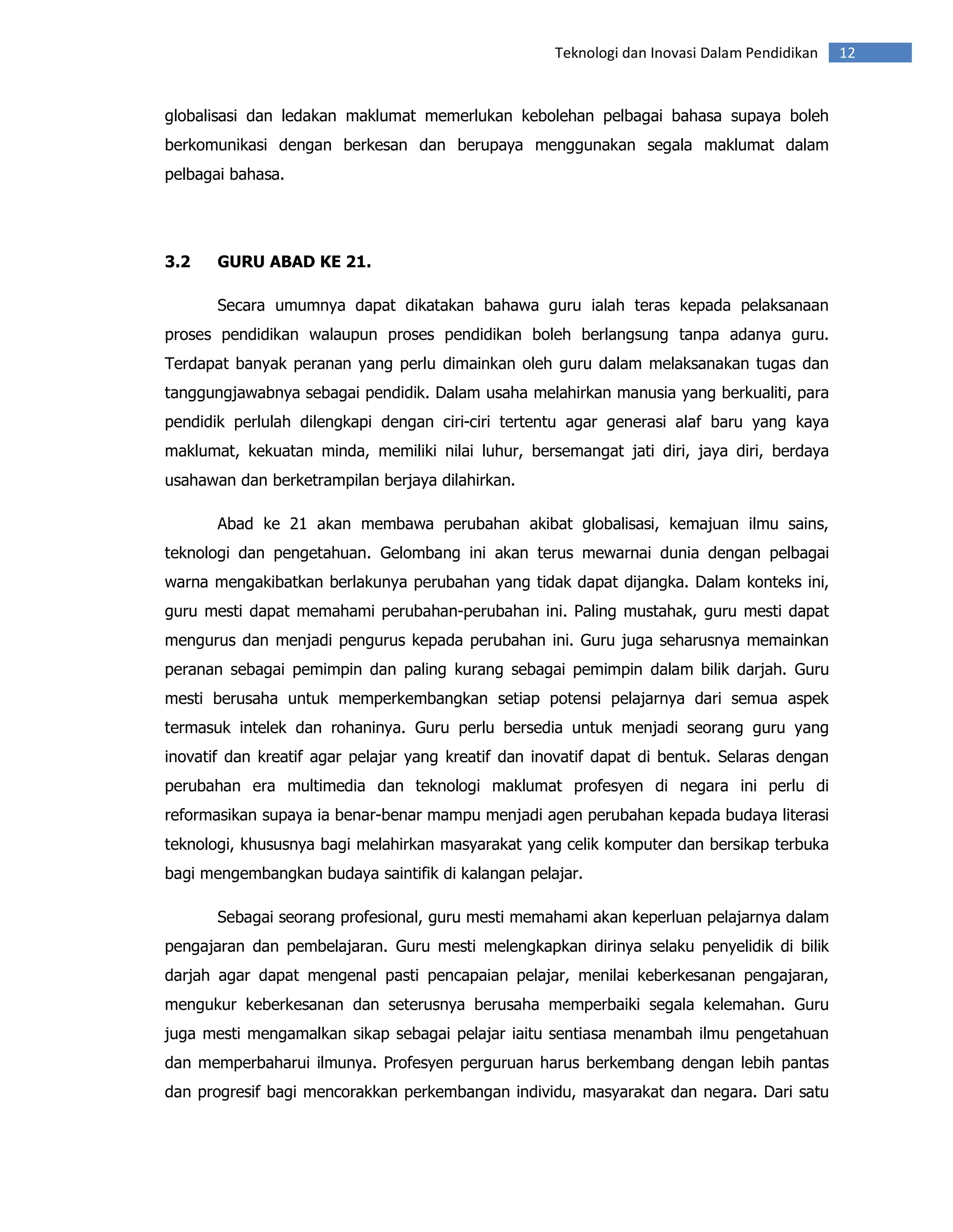 Teknologi dan Inovasi Dalam Pendidikan   12


globalisasi dan ledakan maklumat memerlukan kebolehan pelbagai bahasa supaya boleh
berkomunikasi dengan berkesan dan berupaya menggunakan segala maklumat dalam
pelbagai bahasa.




3.2    GURU ABAD KE 21.

       Secara umumnya dapat dikatakan bahawa guru ialah teras kepada pelaksanaan
proses pendidikan walaupun proses pendidikan boleh berlangsung tanpa adanya guru.
Terdapat banyak peranan yang perlu dimainkan oleh guru dalam melaksanakan tugas dan
tanggungjawabnya sebagai pendidik. Dalam usaha melahirkan manusia yang berkualiti, para
pendidik perlulah dilengkapi dengan ciri-ciri tertentu agar generasi alaf baru yang kaya
maklumat, kekuatan minda, memiliki nilai luhur, bersemangat jati diri, jaya diri, berdaya
usahawan dan berketrampilan berjaya dilahirkan.

       Abad ke 21 akan membawa perubahan akibat globalisasi, kemajuan ilmu sains,
teknologi dan pengetahuan. Gelombang ini akan terus mewarnai dunia dengan pelbagai
warna mengakibatkan berlakunya perubahan yang tidak dapat dijangka. Dalam konteks ini,
guru mesti dapat memahami perubahan-perubahan ini. Paling mustahak, guru mesti dapat
mengurus dan menjadi pengurus kepada perubahan ini. Guru juga seharusnya memainkan
peranan sebagai pemimpin dan paling kurang sebagai pemimpin dalam bilik darjah. Guru
mesti berusaha untuk memperkembangkan setiap potensi pelajarnya dari semua aspek
termasuk intelek dan rohaninya. Guru perlu bersedia untuk menjadi seorang guru yang
inovatif dan kreatif agar pelajar yang kreatif dan inovatif dapat di bentuk. Selaras dengan
perubahan era multimedia dan teknologi maklumat profesyen di negara ini perlu di
reformasikan supaya ia benar-benar mampu menjadi agen perubahan kepada budaya literasi
teknologi, khususnya bagi melahirkan masyarakat yang celik komputer dan bersikap terbuka
bagi mengembangkan budaya saintifik di kalangan pelajar.

       Sebagai seorang profesional, guru mesti memahami akan keperluan pelajarnya dalam
pengajaran dan pembelajaran. Guru mesti melengkapkan dirinya selaku penyelidik di bilik
darjah agar dapat mengenal pasti pencapaian pelajar, menilai keberkesanan pengajaran,
mengukur keberkesanan dan seterusnya berusaha memperbaiki segala kelemahan. Guru
juga mesti mengamalkan sikap sebagai pelajar iaitu sentiasa menambah ilmu pengetahuan
dan memperbaharui ilmunya. Profesyen perguruan harus berkembang dengan lebih pantas
dan progresif bagi mencorakkan perkembangan individu, masyarakat dan negara. Dari satu
 