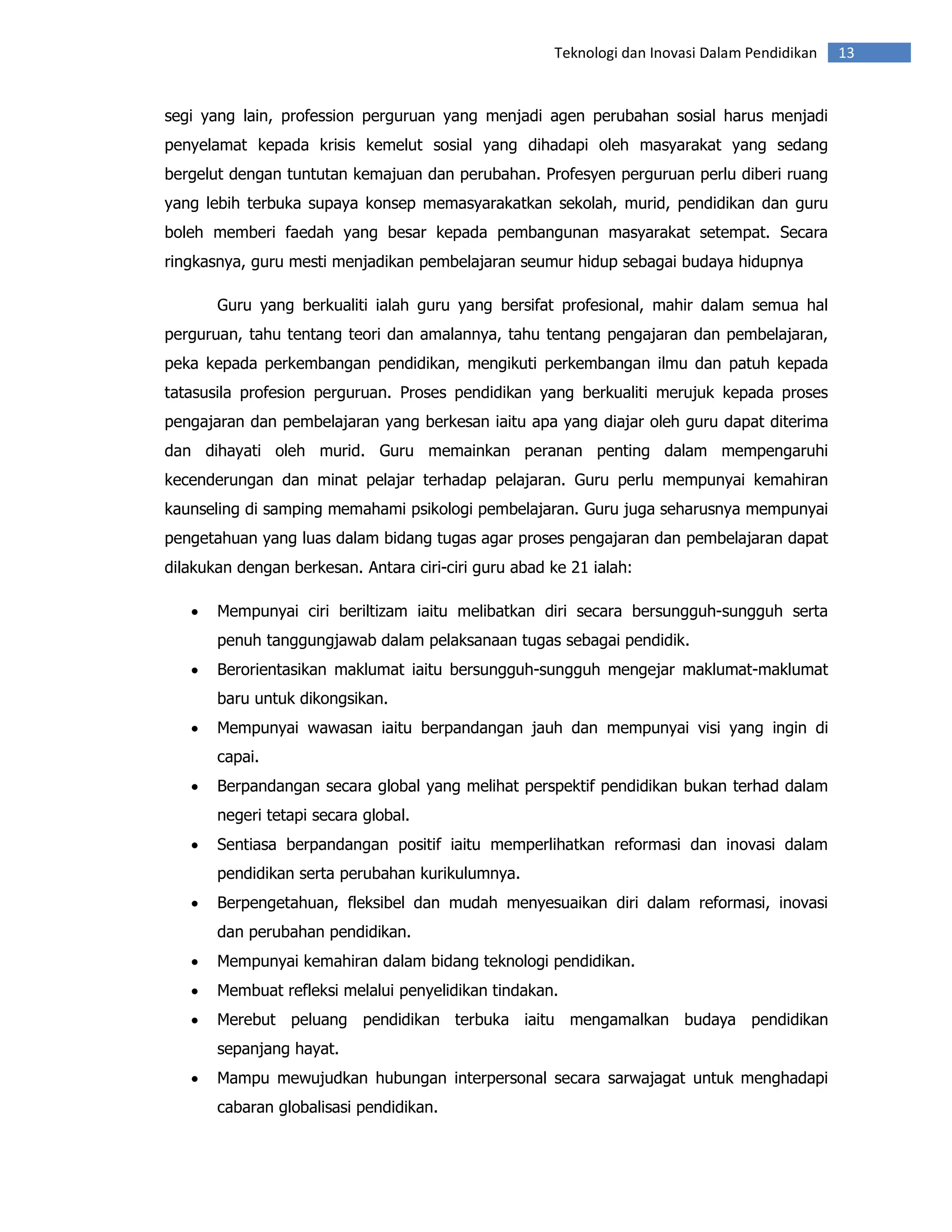Teknologi dan Inovasi Dalam Pendidikan   13


segi yang lain, profession perguruan yang menjadi agen perubahan sosial harus menjadi
penyelamat kepada krisis kemelut sosial yang dihadapi oleh masyarakat yang sedang
bergelut dengan tuntutan kemajuan dan perubahan. Profesyen perguruan perlu diberi ruang
yang lebih terbuka supaya konsep memasyarakatkan sekolah, murid, pendidikan dan guru
boleh memberi faedah yang besar kepada pembangunan masyarakat setempat. Secara
ringkasnya, guru mesti menjadikan pembelajaran seumur hidup sebagai budaya hidupnya

       Guru yang berkualiti ialah guru yang bersifat profesional, mahir dalam semua hal
perguruan, tahu tentang teori dan amalannya, tahu tentang pengajaran dan pembelajaran,
peka kepada perkembangan pendidikan, mengikuti perkembangan ilmu dan patuh kepada
tatasusila profesion perguruan. Proses pendidikan yang berkualiti merujuk kepada proses
pengajaran dan pembelajaran yang berkesan iaitu apa yang diajar oleh guru dapat diterima
dan dihayati oleh murid. Guru memainkan peranan penting dalam mempengaruhi
kecenderungan dan minat pelajar terhadap pelajaran. Guru perlu mempunyai kemahiran
kaunseling di samping memahami psikologi pembelajaran. Guru juga seharusnya mempunyai
pengetahuan yang luas dalam bidang tugas agar proses pengajaran dan pembelajaran dapat
dilakukan dengan berkesan. Antara ciri-ciri guru abad ke 21 ialah:

   •   Mempunyai ciri beriltizam iaitu melibatkan diri secara bersungguh-sungguh serta
       penuh tanggungjawab dalam pelaksanaan tugas sebagai pendidik.
   •   Berorientasikan maklumat iaitu bersungguh-sungguh mengejar maklumat-maklumat
       baru untuk dikongsikan.
   •   Mempunyai wawasan iaitu berpandangan jauh dan mempunyai visi yang ingin di
       capai.
   •   Berpandangan secara global yang melihat perspektif pendidikan bukan terhad dalam
       negeri tetapi secara global.
   •   Sentiasa berpandangan positif iaitu memperlihatkan reformasi dan inovasi dalam
       pendidikan serta perubahan kurikulumnya.
   •   Berpengetahuan, fleksibel dan mudah menyesuaikan diri dalam reformasi, inovasi
       dan perubahan pendidikan.
   •   Mempunyai kemahiran dalam bidang teknologi pendidikan.
   •   Membuat refleksi melalui penyelidikan tindakan.
   •   Merebut peluang pendidikan terbuka iaitu mengamalkan budaya pendidikan
       sepanjang hayat.
   •   Mampu mewujudkan hubungan interpersonal secara sarwajagat untuk menghadapi
       cabaran globalisasi pendidikan.
 
