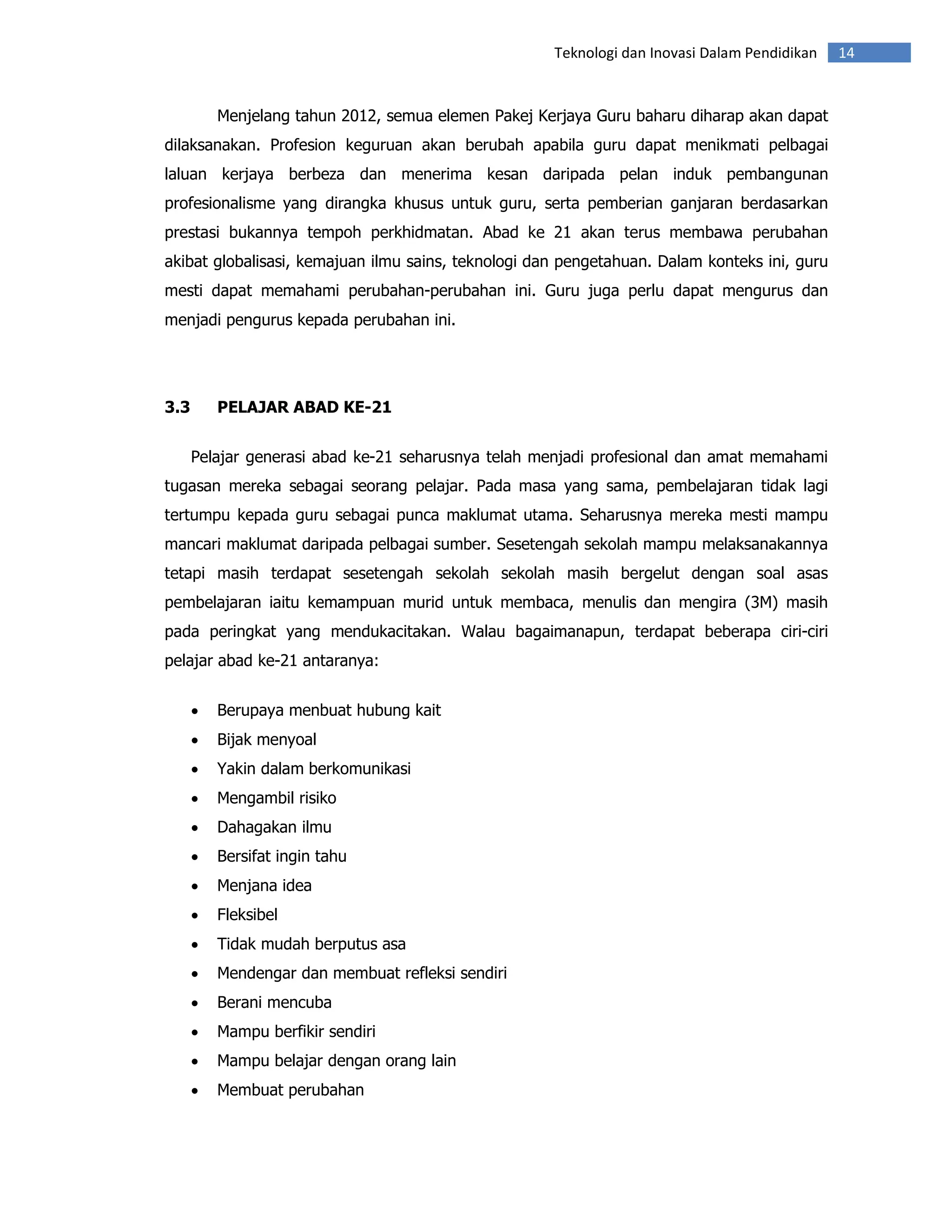 Teknologi dan Inovasi Dalam Pendidikan   14


          Menjelang tahun 2012, semua elemen Pakej Kerjaya Guru baharu diharap akan dapat
dilaksanakan. Profesion keguruan akan berubah apabila guru dapat menikmati pelbagai
laluan kerjaya berbeza dan menerima kesan daripada pelan induk pembangunan
profesionalisme yang dirangka khusus untuk guru, serta pemberian ganjaran berdasarkan
prestasi bukannya tempoh perkhidmatan. Abad ke 21 akan terus membawa perubahan
akibat globalisasi, kemajuan ilmu sains, teknologi dan pengetahuan. Dalam konteks ini, guru
mesti dapat memahami perubahan-perubahan ini. Guru juga perlu dapat mengurus dan
menjadi pengurus kepada perubahan ini.




3.3       PELAJAR ABAD KE-21


      Pelajar generasi abad ke-21 seharusnya telah menjadi profesional dan amat memahami
tugasan mereka sebagai seorang pelajar. Pada masa yang sama, pembelajaran tidak lagi
tertumpu kepada guru sebagai punca maklumat utama. Seharusnya mereka mesti mampu
mancari maklumat daripada pelbagai sumber. Sesetengah sekolah mampu melaksanakannya
tetapi masih terdapat sesetengah sekolah sekolah masih bergelut dengan soal asas
pembelajaran iaitu kemampuan murid untuk membaca, menulis dan mengira (3M) masih
pada peringkat yang mendukacitakan. Walau bagaimanapun, terdapat beberapa ciri-ciri
pelajar abad ke-21 antaranya:


      •   Berupaya menbuat hubung kait
      •   Bijak menyoal
      •   Yakin dalam berkomunikasi
      •   Mengambil risiko
      •   Dahagakan ilmu
      •   Bersifat ingin tahu
      •   Menjana idea
      •   Fleksibel
      •   Tidak mudah berputus asa
      •   Mendengar dan membuat refleksi sendiri
      •   Berani mencuba
      •   Mampu berfikir sendiri
      •   Mampu belajar dengan orang lain
      •   Membuat perubahan
 
