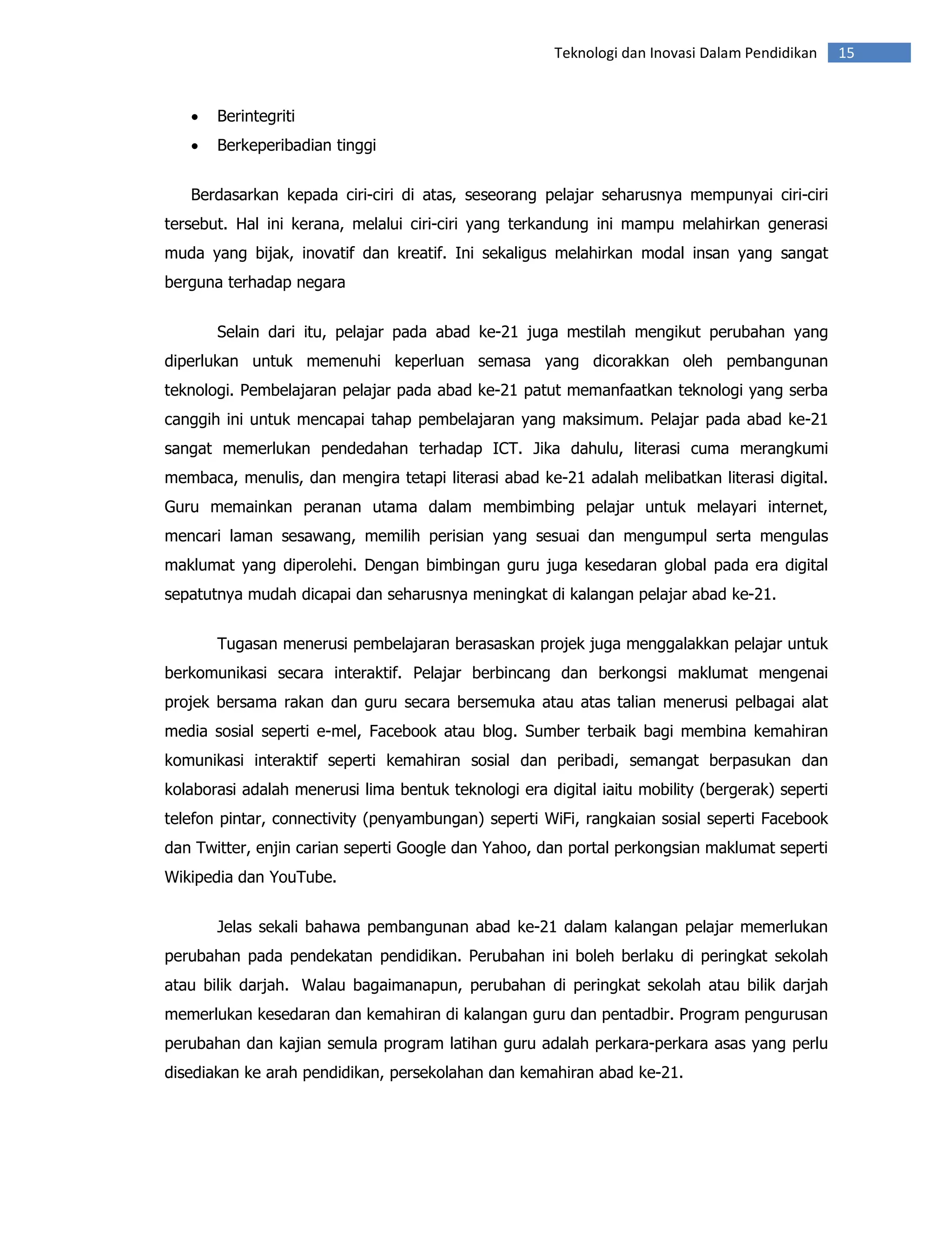 Teknologi dan Inovasi Dalam Pendidikan    15


   •   Berintegriti
   •   Berkeperibadian tinggi


   Berdasarkan kepada ciri-ciri di atas, seseorang pelajar seharusnya mempunyai ciri-ciri
tersebut. Hal ini kerana, melalui ciri-ciri yang terkandung ini mampu melahirkan generasi
muda yang bijak, inovatif dan kreatif. Ini sekaligus melahirkan modal insan yang sangat
berguna terhadap negara


       Selain dari itu, pelajar pada abad ke-21 juga mestilah mengikut perubahan yang
diperlukan untuk memenuhi keperluan semasa yang dicorakkan oleh pembangunan
teknologi. Pembelajaran pelajar pada abad ke-21 patut memanfaatkan teknologi yang serba
canggih ini untuk mencapai tahap pembelajaran yang maksimum. Pelajar pada abad ke-21
sangat memerlukan pendedahan terhadap ICT. Jika dahulu, literasi cuma merangkumi
membaca, menulis, dan mengira tetapi literasi abad ke-21 adalah melibatkan literasi digital.
Guru memainkan peranan utama dalam membimbing pelajar untuk melayari internet,
mencari laman sesawang, memilih perisian yang sesuai dan mengumpul serta mengulas
maklumat yang diperolehi. Dengan bimbingan guru juga kesedaran global pada era digital
sepatutnya mudah dicapai dan seharusnya meningkat di kalangan pelajar abad ke-21.


       Tugasan menerusi pembelajaran berasaskan projek juga menggalakkan pelajar untuk
berkomunikasi secara interaktif. Pelajar berbincang dan berkongsi maklumat mengenai
projek bersama rakan dan guru secara bersemuka atau atas talian menerusi pelbagai alat
media sosial seperti e-mel, Facebook atau blog. Sumber terbaik bagi membina kemahiran
komunikasi interaktif seperti kemahiran sosial dan peribadi, semangat berpasukan dan
kolaborasi adalah menerusi lima bentuk teknologi era digital iaitu mobility (bergerak) seperti
telefon pintar, connectivity (penyambungan) seperti WiFi, rangkaian sosial seperti Facebook
dan Twitter, enjin carian seperti Google dan Yahoo, dan portal perkongsian maklumat seperti
Wikipedia dan YouTube.


       Jelas sekali bahawa pembangunan abad ke-21 dalam kalangan pelajar memerlukan
perubahan pada pendekatan pendidikan. Perubahan ini boleh berlaku di peringkat sekolah
atau bilik darjah. Walau bagaimanapun, perubahan di peringkat sekolah atau bilik darjah
memerlukan kesedaran dan kemahiran di kalangan guru dan pentadbir. Program pengurusan
perubahan dan kajian semula program latihan guru adalah perkara-perkara asas yang perlu
disediakan ke arah pendidikan, persekolahan dan kemahiran abad ke-21.
 