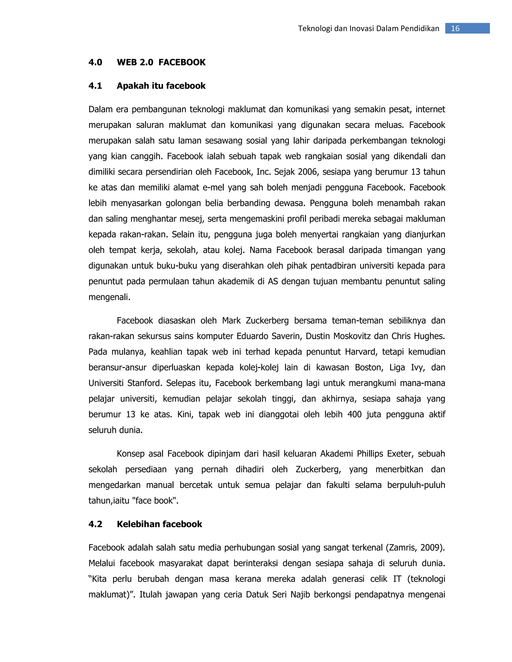 Teknologi dan Inovasi Dalam Pendidikan   16


4.0    WEB 2.0 FACEBOOK

4.1    Apakah itu facebook

Dalam era pembangunan teknologi maklumat dan komunikasi yang semakin pesat, internet
merupakan saluran maklumat dan komunikasi yang digunakan secara meluas. Facebook
merupakan salah satu laman sesawang sosial yang lahir daripada perkembangan teknologi
yang kian canggih. Facebook ialah sebuah tapak web rangkaian sosial yang dikendali dan
dimiliki secara persendirian oleh Facebook, Inc. Sejak 2006, sesiapa yang berumur 13 tahun
ke atas dan memiliki alamat e-mel yang sah boleh menjadi pengguna Facebook. Facebook
lebih menyasarkan golongan belia berbanding dewasa. Pengguna boleh menambah rakan
dan saling menghantar mesej, serta mengemaskini profil peribadi mereka sebagai makluman
kepada rakan-rakan. Selain itu, pengguna juga boleh menyertai rangkaian yang dianjurkan
oleh tempat kerja, sekolah, atau kolej. Nama Facebook berasal daripada timangan yang
digunakan untuk buku-buku yang diserahkan oleh pihak pentadbiran universiti kepada para
penuntut pada permulaan tahun akademik di AS dengan tujuan membantu penuntut saling
mengenali.

       Facebook diasaskan oleh Mark Zuckerberg bersama teman-teman sebiliknya dan
rakan-rakan sekursus sains komputer Eduardo Saverin, Dustin Moskovitz dan Chris Hughes.
Pada mulanya, keahlian tapak web ini terhad kepada penuntut Harvard, tetapi kemudian
beransur-ansur diperluaskan kepada kolej-kolej lain di kawasan Boston, Liga Ivy, dan
Universiti Stanford. Selepas itu, Facebook berkembang lagi untuk merangkumi mana-mana
pelajar universiti, kemudian pelajar sekolah tinggi, dan akhirnya, sesiapa sahaja yang
berumur 13 ke atas. Kini, tapak web ini dianggotai oleh lebih 400 juta pengguna aktif
seluruh dunia.

       Konsep asal Facebook dipinjam dari hasil keluaran Akademi Phillips Exeter, sebuah
sekolah persediaan yang pernah dihadiri oleh Zuckerberg, yang menerbitkan dan
mengedarkan manual bercetak untuk semua pelajar dan fakulti selama berpuluh-puluh
tahun,iaitu "face book".

4.2    Kelebihan facebook

Facebook adalah salah satu media perhubungan sosial yang sangat terkenal (Zamris, 2009).
Melalui facebook masyarakat dapat berinteraksi dengan sesiapa sahaja di seluruh dunia.
“Kita perlu berubah dengan masa kerana mereka adalah generasi celik IT (teknologi
maklumat)”. Itulah jawapan yang ceria Datuk Seri Najib berkongsi pendapatnya mengenai
 