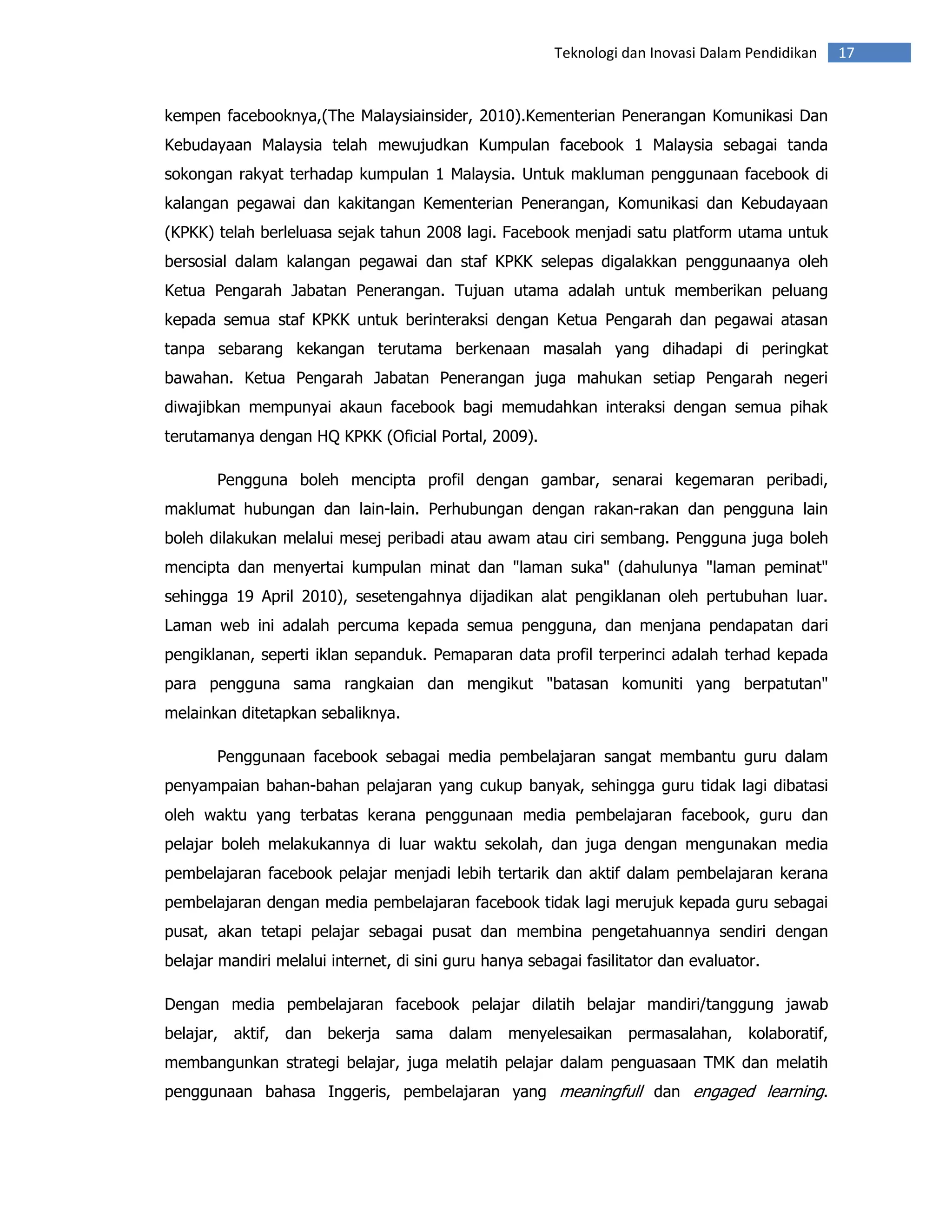 Teknologi dan Inovasi Dalam Pendidikan   17


kempen facebooknya,(The Malaysiainsider, 2010).Kementerian Penerangan Komunikasi Dan
Kebudayaan Malaysia telah mewujudkan Kumpulan facebook 1 Malaysia sebagai tanda
sokongan rakyat terhadap kumpulan 1 Malaysia. Untuk makluman penggunaan facebook di
kalangan pegawai dan kakitangan Kementerian Penerangan, Komunikasi dan Kebudayaan
(KPKK) telah berleluasa sejak tahun 2008 lagi. Facebook menjadi satu platform utama untuk
bersosial dalam kalangan pegawai dan staf KPKK selepas digalakkan penggunaanya oleh
Ketua Pengarah Jabatan Penerangan. Tujuan utama adalah untuk memberikan peluang
kepada semua staf KPKK untuk berinteraksi dengan Ketua Pengarah dan pegawai atasan
tanpa sebarang kekangan terutama berkenaan masalah yang dihadapi di peringkat
bawahan. Ketua Pengarah Jabatan Penerangan juga mahukan setiap Pengarah negeri
diwajibkan mempunyai akaun facebook bagi memudahkan interaksi dengan semua pihak
terutamanya dengan HQ KPKK (Oficial Portal, 2009).

       Pengguna boleh mencipta profil dengan gambar, senarai kegemaran peribadi,
maklumat hubungan dan lain-lain. Perhubungan dengan rakan-rakan dan pengguna lain
boleh dilakukan melalui mesej peribadi atau awam atau ciri sembang. Pengguna juga boleh
mencipta dan menyertai kumpulan minat dan "laman suka" (dahulunya "laman peminat"
sehingga 19 April 2010), sesetengahnya dijadikan alat pengiklanan oleh pertubuhan luar.
Laman web ini adalah percuma kepada semua pengguna, dan menjana pendapatan dari
pengiklanan, seperti iklan sepanduk. Pemaparan data profil terperinci adalah terhad kepada
para pengguna sama rangkaian dan mengikut "batasan komuniti yang berpatutan"
melainkan ditetapkan sebaliknya.

       Penggunaan facebook sebagai media pembelajaran sangat membantu guru dalam
penyampaian bahan-bahan pelajaran yang cukup banyak, sehingga guru tidak lagi dibatasi
oleh waktu yang terbatas kerana penggunaan media pembelajaran facebook, guru dan
pelajar boleh melakukannya di luar waktu sekolah, dan juga dengan mengunakan media
pembelajaran facebook pelajar menjadi lebih tertarik dan aktif dalam pembelajaran kerana
pembelajaran dengan media pembelajaran facebook tidak lagi merujuk kepada guru sebagai
pusat, akan tetapi pelajar sebagai pusat dan membina pengetahuannya sendiri dengan
belajar mandiri melalui internet, di sini guru hanya sebagai fasilitator dan evaluator.

Dengan media pembelajaran facebook pelajar dilatih belajar mandiri/tanggung jawab
belajar, aktif, dan bekerja sama dalam menyelesaikan permasalahan, kolaboratif,
membangunkan strategi belajar, juga melatih pelajar dalam penguasaan TMK dan melatih
penggunaan bahasa Inggeris, pembelajaran yang meaningfull dan engaged learning.
 