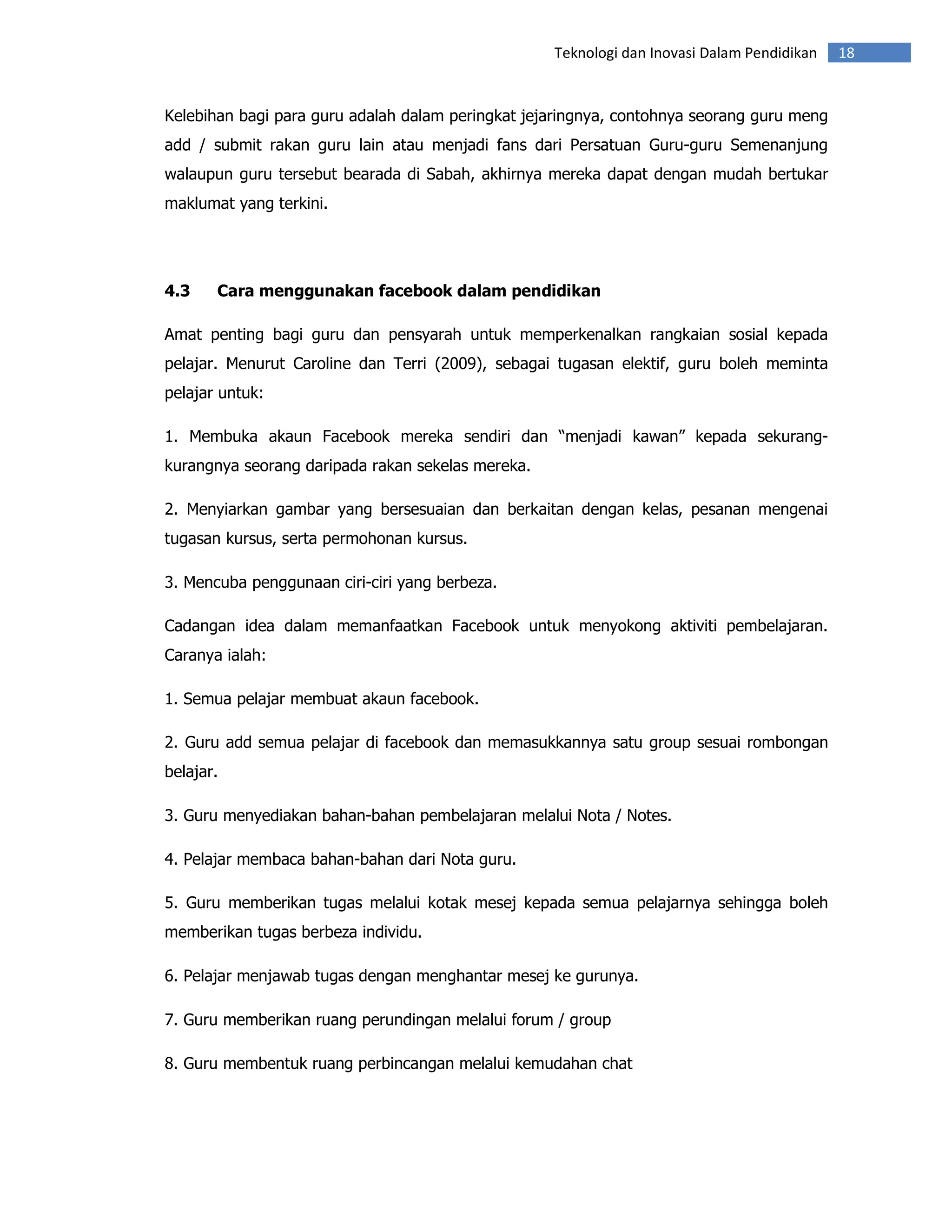 Teknologi dan Inovasi Dalam Pendidikan   18


Kelebihan bagi para guru adalah dalam peringkat jejaringnya, contohnya seorang guru meng
add / submit rakan guru lain atau menjadi fans dari Persatuan Guru-guru Semenanjung
walaupun guru tersebut bearada di Sabah, akhirnya mereka dapat dengan mudah bertukar
maklumat yang terkini.




4.3    Cara menggunakan facebook dalam pendidikan

Amat penting bagi guru dan pensyarah untuk memperkenalkan rangkaian sosial kepada
pelajar. Menurut Caroline dan Terri (2009), sebagai tugasan elektif, guru boleh meminta
pelajar untuk:

1. Membuka akaun Facebook mereka sendiri dan “menjadi kawan” kepada sekurang-
kurangnya seorang daripada rakan sekelas mereka.

2. Menyiarkan gambar yang bersesuaian dan berkaitan dengan kelas, pesanan mengenai
tugasan kursus, serta permohonan kursus.

3. Mencuba penggunaan ciri-ciri yang berbeza.

Cadangan idea dalam memanfaatkan Facebook untuk menyokong aktiviti pembelajaran.
Caranya ialah:

1. Semua pelajar membuat akaun facebook.

2. Guru add semua pelajar di facebook dan memasukkannya satu group sesuai rombongan
belajar.

3. Guru menyediakan bahan-bahan pembelajaran melalui Nota / Notes.

4. Pelajar membaca bahan-bahan dari Nota guru.

5. Guru memberikan tugas melalui kotak mesej kepada semua pelajarnya sehingga boleh
memberikan tugas berbeza individu.

6. Pelajar menjawab tugas dengan menghantar mesej ke gurunya.

7. Guru memberikan ruang perundingan melalui forum / group

8. Guru membentuk ruang perbincangan melalui kemudahan chat
 