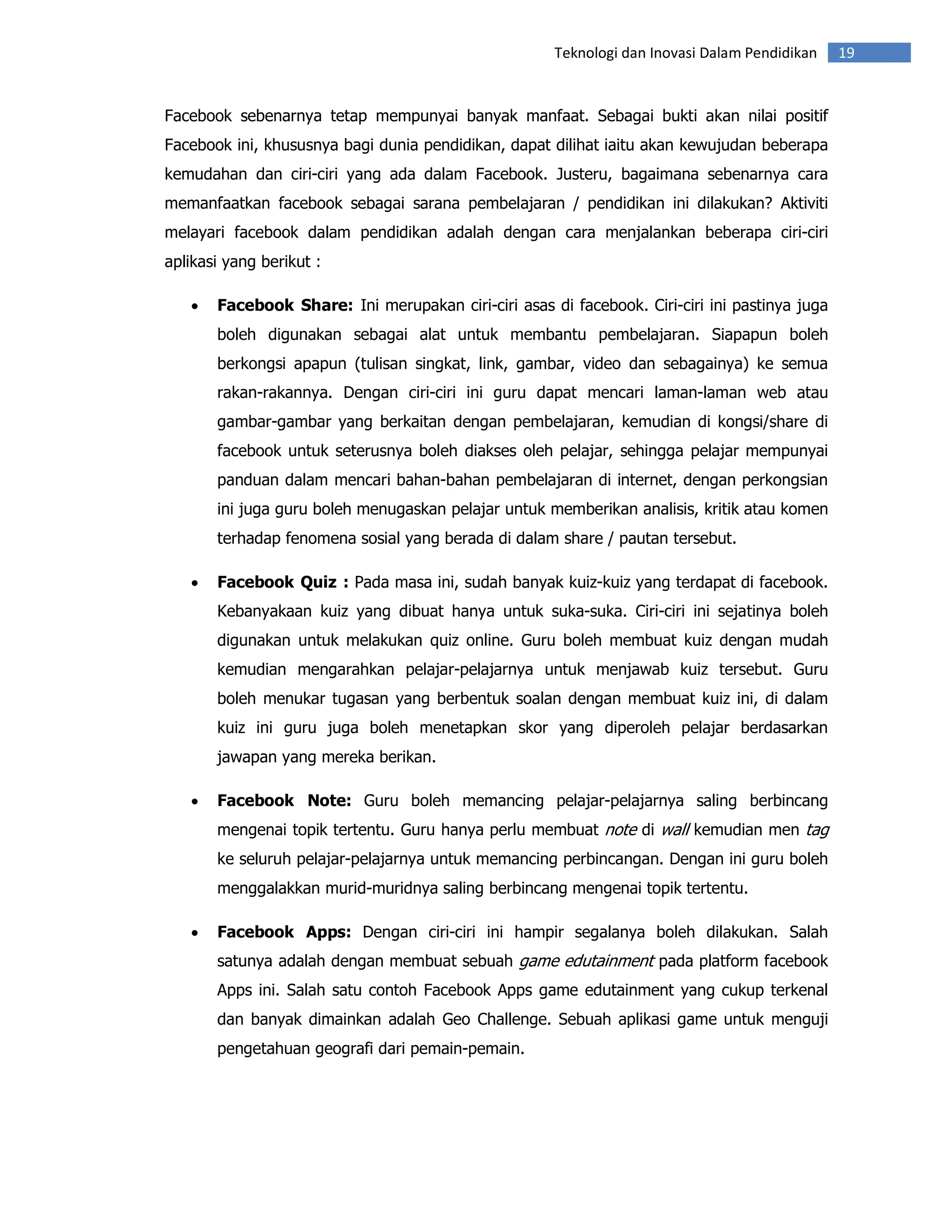 Teknologi dan Inovasi Dalam Pendidikan    19


Facebook sebenarnya tetap mempunyai banyak manfaat. Sebagai bukti akan nilai positif
Facebook ini, khususnya bagi dunia pendidikan, dapat dilihat iaitu akan kewujudan beberapa
kemudahan dan ciri-ciri yang ada dalam Facebook. Justeru, bagaimana sebenarnya cara
memanfaatkan facebook sebagai sarana pembelajaran / pendidikan ini dilakukan? Aktiviti
melayari facebook dalam pendidikan adalah dengan cara menjalankan beberapa ciri-ciri
aplikasi yang berikut :

   •   Facebook Share: Ini merupakan ciri-ciri asas di facebook. Ciri-ciri ini pastinya juga
       boleh digunakan sebagai alat untuk membantu pembelajaran. Siapapun boleh
       berkongsi apapun (tulisan singkat, link, gambar, video dan sebagainya) ke semua
       rakan-rakannya. Dengan ciri-ciri ini guru dapat mencari laman-laman web atau
       gambar-gambar yang berkaitan dengan pembelajaran, kemudian di kongsi/share di
       facebook untuk seterusnya boleh diakses oleh pelajar, sehingga pelajar mempunyai
       panduan dalam mencari bahan-bahan pembelajaran di internet, dengan perkongsian
       ini juga guru boleh menugaskan pelajar untuk memberikan analisis, kritik atau komen
       terhadap fenomena sosial yang berada di dalam share / pautan tersebut.

   •   Facebook Quiz : Pada masa ini, sudah banyak kuiz-kuiz yang terdapat di facebook.
       Kebanyakaan kuiz yang dibuat hanya untuk suka-suka. Ciri-ciri ini sejatinya boleh
       digunakan untuk melakukan quiz online. Guru boleh membuat kuiz dengan mudah
       kemudian mengarahkan pelajar-pelajarnya untuk menjawab kuiz tersebut. Guru
       boleh menukar tugasan yang berbentuk soalan dengan membuat kuiz ini, di dalam
       kuiz ini guru juga boleh menetapkan skor yang diperoleh pelajar berdasarkan
       jawapan yang mereka berikan.

   •   Facebook Note: Guru boleh memancing pelajar-pelajarnya saling berbincang
       mengenai topik tertentu. Guru hanya perlu membuat note di wall kemudian men tag
       ke seluruh pelajar-pelajarnya untuk memancing perbincangan. Dengan ini guru boleh
       menggalakkan murid-muridnya saling berbincang mengenai topik tertentu.

   •   Facebook Apps: Dengan ciri-ciri ini hampir segalanya boleh dilakukan. Salah
       satunya adalah dengan membuat sebuah game edutainment pada platform facebook
       Apps ini. Salah satu contoh Facebook Apps game edutainment yang cukup terkenal
       dan banyak dimainkan adalah Geo Challenge. Sebuah aplikasi game untuk menguji
       pengetahuan geografi dari pemain-pemain.
 