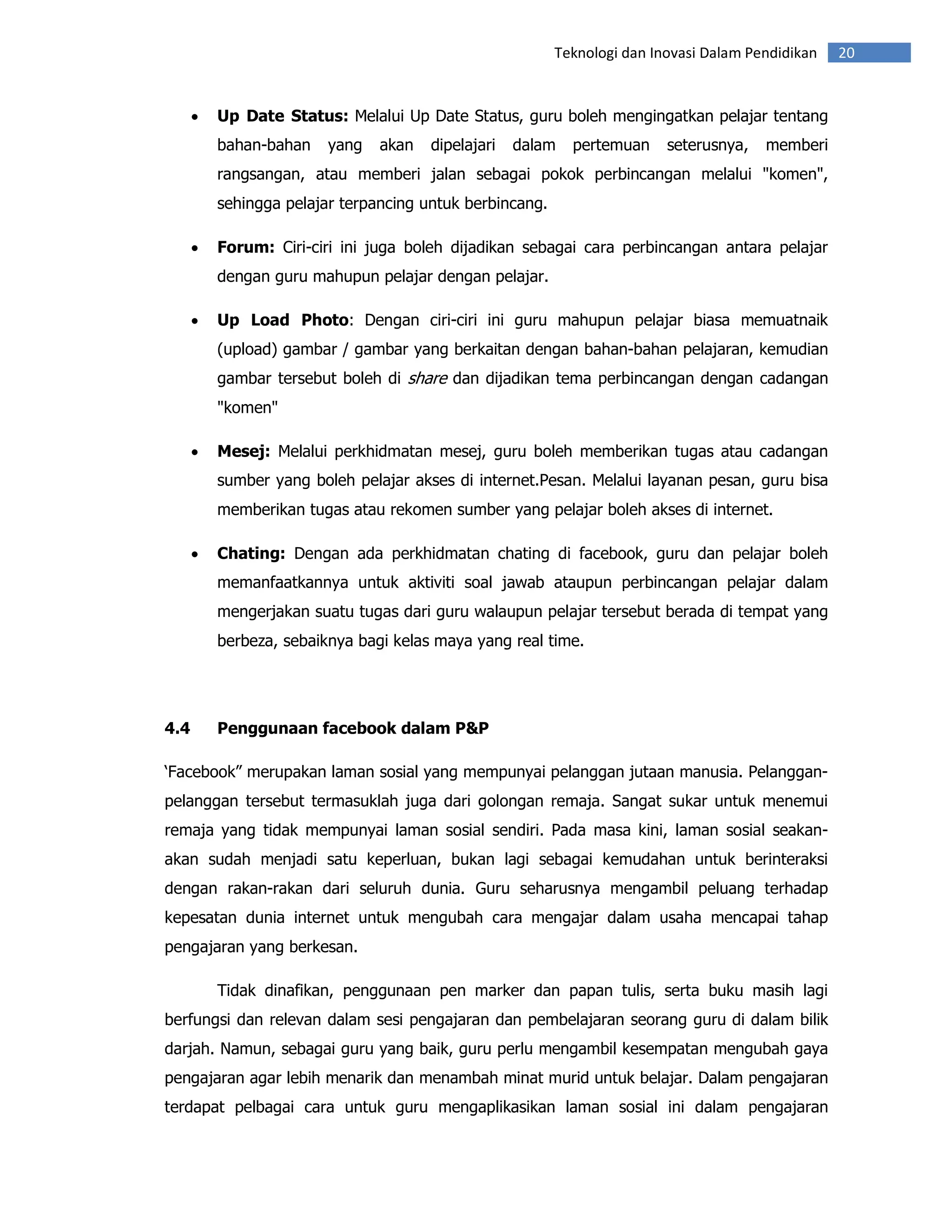 Teknologi dan Inovasi Dalam Pendidikan   20


      •   Up Date Status: Melalui Up Date Status, guru boleh mengingatkan pelajar tentang
          bahan-bahan    yang   akan   dipelajari   dalam   pertemuan     seterusnya,   memberi
          rangsangan, atau memberi jalan sebagai pokok perbincangan melalui "komen",
          sehingga pelajar terpancing untuk berbincang.

      •   Forum: Ciri-ciri ini juga boleh dijadikan sebagai cara perbincangan antara pelajar
          dengan guru mahupun pelajar dengan pelajar.

      •   Up Load Photo: Dengan ciri-ciri ini guru mahupun pelajar biasa memuatnaik
          (upload) gambar / gambar yang berkaitan dengan bahan-bahan pelajaran, kemudian
          gambar tersebut boleh di share dan dijadikan tema perbincangan dengan cadangan
          "komen"

      •   Mesej: Melalui perkhidmatan mesej, guru boleh memberikan tugas atau cadangan
          sumber yang boleh pelajar akses di internet.Pesan. Melalui layanan pesan, guru bisa
          memberikan tugas atau rekomen sumber yang pelajar boleh akses di internet.

      •   Chating: Dengan ada perkhidmatan chating di facebook, guru dan pelajar boleh
          memanfaatkannya untuk aktiviti soal jawab ataupun perbincangan pelajar dalam
          mengerjakan suatu tugas dari guru walaupun pelajar tersebut berada di tempat yang
          berbeza, sebaiknya bagi kelas maya yang real time.




4.4       Penggunaan facebook dalam P&P

‘Facebook” merupakan laman sosial yang mempunyai pelanggan jutaan manusia. Pelanggan-
pelanggan tersebut termasuklah juga dari golongan remaja. Sangat sukar untuk menemui
remaja yang tidak mempunyai laman sosial sendiri. Pada masa kini, laman sosial seakan-
akan sudah menjadi satu keperluan, bukan lagi sebagai kemudahan untuk berinteraksi
dengan rakan-rakan dari seluruh dunia. Guru seharusnya mengambil peluang terhadap
kepesatan dunia internet untuk mengubah cara mengajar dalam usaha mencapai tahap
pengajaran yang berkesan.

          Tidak dinafikan, penggunaan pen marker dan papan tulis, serta buku masih lagi
berfungsi dan relevan dalam sesi pengajaran dan pembelajaran seorang guru di dalam bilik
darjah. Namun, sebagai guru yang baik, guru perlu mengambil kesempatan mengubah gaya
pengajaran agar lebih menarik dan menambah minat murid untuk belajar. Dalam pengajaran
terdapat pelbagai cara untuk guru mengaplikasikan laman sosial ini dalam pengajaran
 