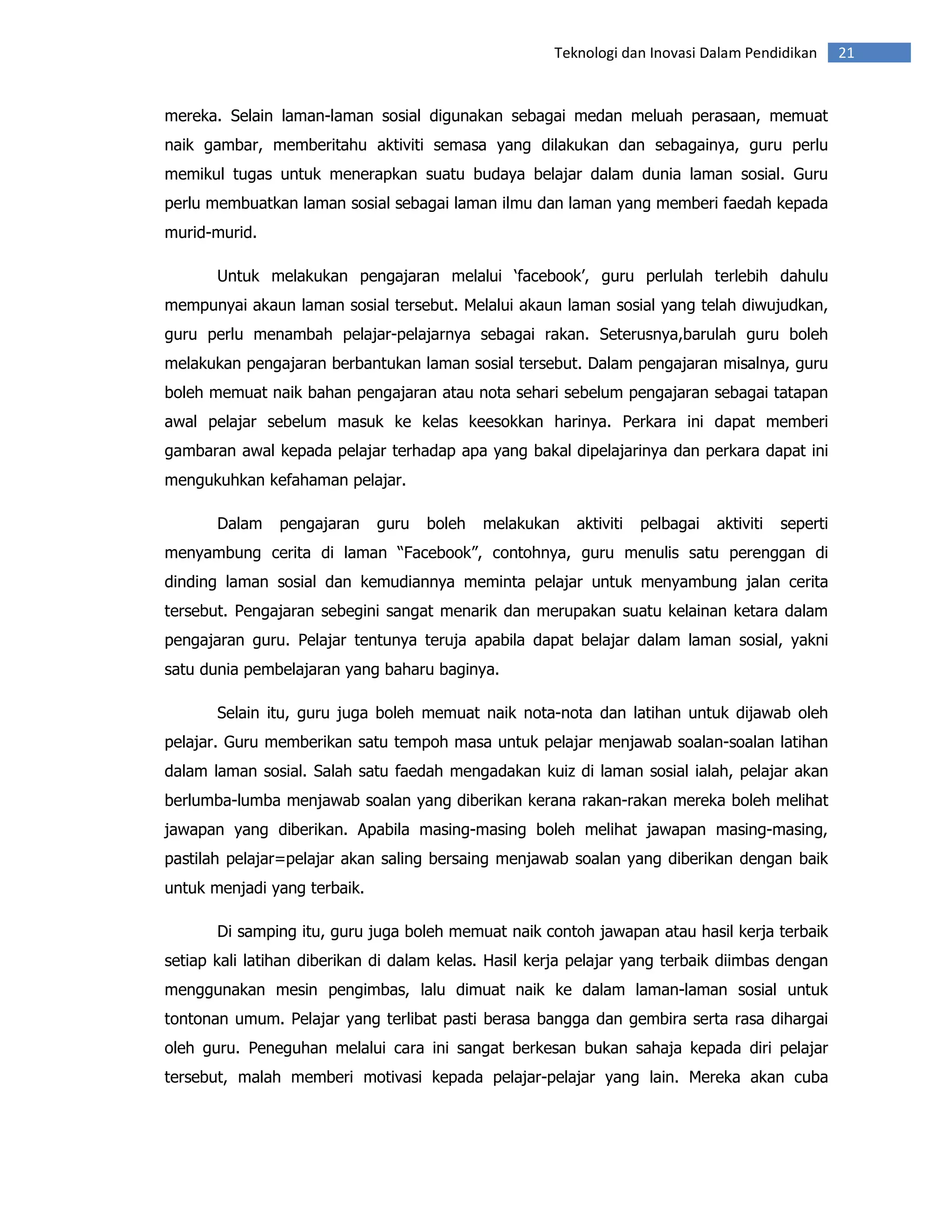 Teknologi dan Inovasi Dalam Pendidikan        21


mereka. Selain laman-laman sosial digunakan sebagai medan meluah perasaan, memuat
naik gambar, memberitahu aktiviti semasa yang dilakukan dan sebagainya, guru perlu
memikul tugas untuk menerapkan suatu budaya belajar dalam dunia laman sosial. Guru
perlu membuatkan laman sosial sebagai laman ilmu dan laman yang memberi faedah kepada
murid-murid.

       Untuk melakukan pengajaran melalui ‘facebook’, guru perlulah terlebih dahulu
mempunyai akaun laman sosial tersebut. Melalui akaun laman sosial yang telah diwujudkan,
guru perlu menambah pelajar-pelajarnya sebagai rakan. Seterusnya,barulah guru boleh
melakukan pengajaran berbantukan laman sosial tersebut. Dalam pengajaran misalnya, guru
boleh memuat naik bahan pengajaran atau nota sehari sebelum pengajaran sebagai tatapan
awal pelajar sebelum masuk ke kelas keesokkan harinya. Perkara ini dapat memberi
gambaran awal kepada pelajar terhadap apa yang bakal dipelajarinya dan perkara dapat ini
mengukuhkan kefahaman pelajar.

       Dalam    pengajaran    guru   boleh   melakukan   aktiviti   pelbagai   aktiviti   seperti
menyambung cerita di laman “Facebook”, contohnya, guru menulis satu perenggan di
dinding laman sosial dan kemudiannya meminta pelajar untuk menyambung jalan cerita
tersebut. Pengajaran sebegini sangat menarik dan merupakan suatu kelainan ketara dalam
pengajaran guru. Pelajar tentunya teruja apabila dapat belajar dalam laman sosial, yakni
satu dunia pembelajaran yang baharu baginya.

       Selain itu, guru juga boleh memuat naik nota-nota dan latihan untuk dijawab oleh
pelajar. Guru memberikan satu tempoh masa untuk pelajar menjawab soalan-soalan latihan
dalam laman sosial. Salah satu faedah mengadakan kuiz di laman sosial ialah, pelajar akan
berlumba-lumba menjawab soalan yang diberikan kerana rakan-rakan mereka boleh melihat
jawapan yang diberikan. Apabila masing-masing boleh melihat jawapan masing-masing,
pastilah pelajar=pelajar akan saling bersaing menjawab soalan yang diberikan dengan baik
untuk menjadi yang terbaik.

       Di samping itu, guru juga boleh memuat naik contoh jawapan atau hasil kerja terbaik
setiap kali latihan diberikan di dalam kelas. Hasil kerja pelajar yang terbaik diimbas dengan
menggunakan mesin pengimbas, lalu dimuat naik ke dalam laman-laman sosial untuk
tontonan umum. Pelajar yang terlibat pasti berasa bangga dan gembira serta rasa dihargai
oleh guru. Peneguhan melalui cara ini sangat berkesan bukan sahaja kepada diri pelajar
tersebut, malah memberi motivasi kepada pelajar-pelajar yang lain. Mereka akan cuba
 