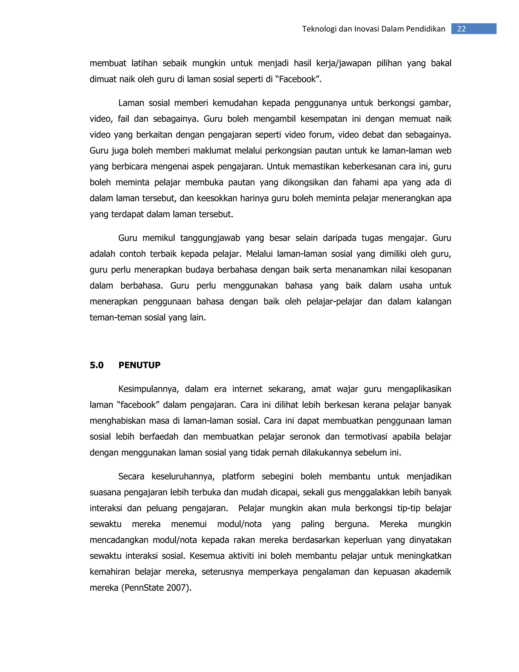 Teknologi dan Inovasi Dalam Pendidikan   22


membuat latihan sebaik mungkin untuk menjadi hasil kerja/jawapan pilihan yang bakal
dimuat naik oleh guru di laman sosial seperti di “Facebook”.

       Laman sosial memberi kemudahan kepada penggunanya untuk berkongsi gambar,
video, fail dan sebagainya. Guru boleh mengambil kesempatan ini dengan memuat naik
video yang berkaitan dengan pengajaran seperti video forum, video debat dan sebagainya.
Guru juga boleh memberi maklumat melalui perkongsian pautan untuk ke laman-laman web
yang berbicara mengenai aspek pengajaran. Untuk memastikan keberkesanan cara ini, guru
boleh meminta pelajar membuka pautan yang dikongsikan dan fahami apa yang ada di
dalam laman tersebut, dan keesokkan harinya guru boleh meminta pelajar menerangkan apa
yang terdapat dalam laman tersebut.

       Guru memikul tanggungjawab yang besar selain daripada tugas mengajar. Guru
adalah contoh terbaik kepada pelajar. Melalui laman-laman sosial yang dimiliki oleh guru,
guru perlu menerapkan budaya berbahasa dengan baik serta menanamkan nilai kesopanan
dalam berbahasa. Guru perlu menggunakan bahasa yang baik dalam usaha untuk
menerapkan penggunaan bahasa dengan baik oleh pelajar-pelajar dan dalam kalangan
teman-teman sosial yang lain.




5.0    PENUTUP

       Kesimpulannya, dalam era internet sekarang, amat wajar guru mengaplikasikan
laman “facebook” dalam pengajaran. Cara ini dilihat lebih berkesan kerana pelajar banyak
menghabiskan masa di laman-laman sosial. Cara ini dapat membuatkan penggunaan laman
sosial lebih berfaedah dan membuatkan pelajar seronok dan termotivasi apabila belajar
dengan menggunakan laman sosial yang tidak pernah dilakukannya sebelum ini.

       Secara keseluruhannya, platform sebegini boleh membantu untuk menjadikan
suasana pengajaran lebih terbuka dan mudah dicapai, sekali gus menggalakkan lebih banyak
interaksi dan peluang pengajaran.     Pelajar mungkin akan mula berkongsi tip-tip belajar
sewaktu   mereka     menemui    modul/nota     yang   paling   berguna.   Mereka    mungkin
mencadangkan modul/nota kepada rakan mereka berdasarkan keperluan yang dinyatakan
sewaktu interaksi sosial. Kesemua aktiviti ini boleh membantu pelajar untuk meningkatkan
kemahiran belajar mereka, seterusnya memperkaya pengalaman dan kepuasan akademik
mereka (PennState 2007).
 