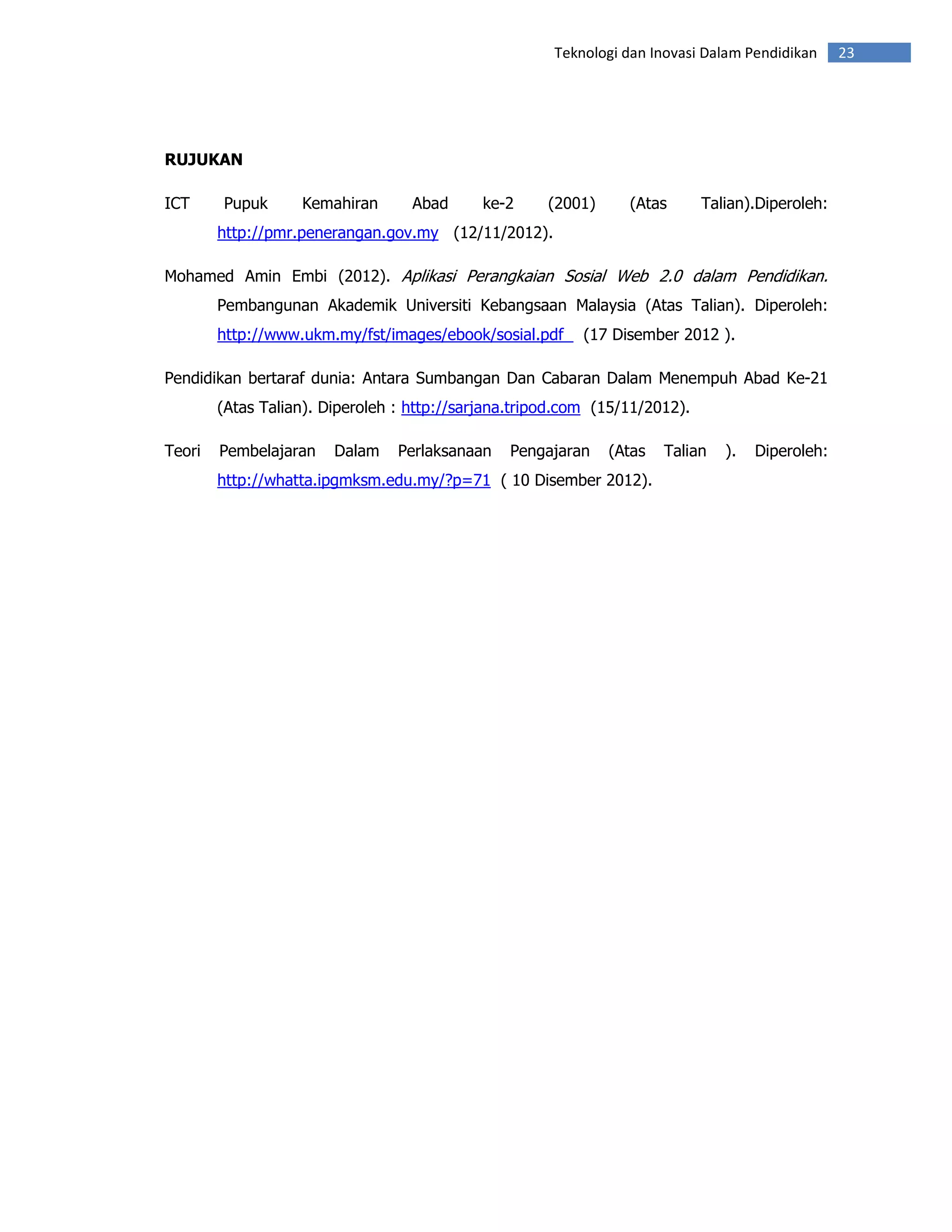 Teknologi dan Inovasi Dalam Pendidikan     23




RUJUKAN

ICT     Pupuk      Kemahiran       Abad      ke-2     (2001)     (Atas       Talian).Diperoleh:
        http://pmr.penerangan.gov.my (12/11/2012).

Mohamed Amin Embi (2012). Aplikasi Perangkaian Sosial Web 2.0 dalam Pendidikan.
        Pembangunan Akademik Universiti Kebangsaan Malaysia (Atas Talian). Diperoleh:
        http://www.ukm.my/fst/images/ebook/sosial.pdf      (17 Disember 2012 ).

Pendidikan bertaraf dunia: Antara Sumbangan Dan Cabaran Dalam Menempuh Abad Ke-21
        (Atas Talian). Diperoleh : http://sarjana.tripod.com (15/11/2012).

Teori   Pembelajaran    Dalam    Perlaksanaan   Pengajaran     (Atas   Talian   ).   Diperoleh:
        http://whatta.ipgmksm.edu.my/?p=71 ( 10 Disember 2012).
 