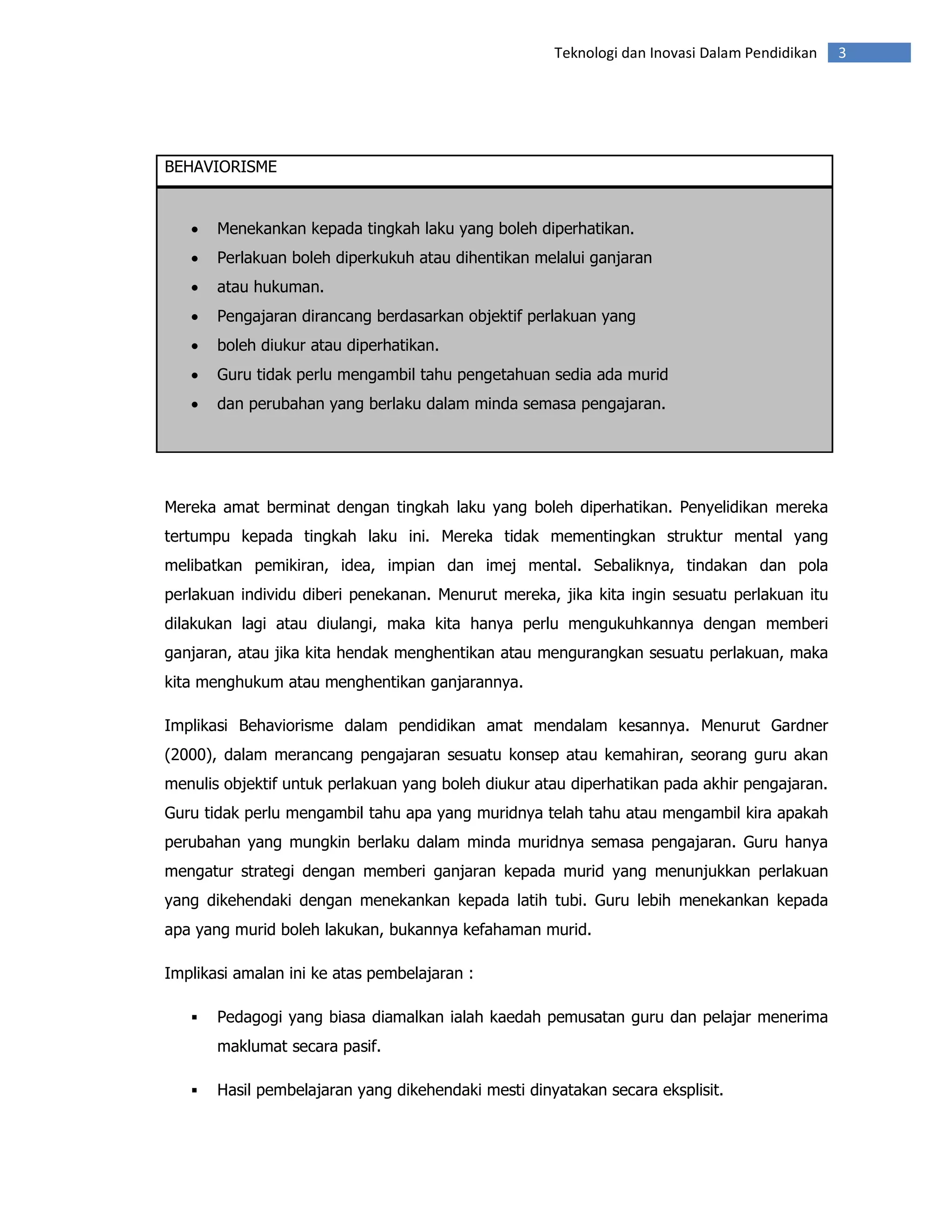 Teknologi dan Inovasi Dalam Pendidikan   3




BEHAVIORISME


   •   Menekankan kepada tingkah laku yang boleh diperhatikan.
   •   Perlakuan boleh diperkukuh atau dihentikan melalui ganjaran
   •   atau hukuman.
   •   Pengajaran dirancang berdasarkan objektif perlakuan yang
   •   boleh diukur atau diperhatikan.
   •   Guru tidak perlu mengambil tahu pengetahuan sedia ada murid
   •   dan perubahan yang berlaku dalam minda semasa pengajaran.




Mereka amat berminat dengan tingkah laku yang boleh diperhatikan. Penyelidikan mereka
tertumpu kepada tingkah laku ini. Mereka tidak mementingkan struktur mental yang
melibatkan pemikiran, idea, impian dan imej mental. Sebaliknya, tindakan dan pola
perlakuan individu diberi penekanan. Menurut mereka, jika kita ingin sesuatu perlakuan itu
dilakukan lagi atau diulangi, maka kita hanya perlu mengukuhkannya dengan memberi
ganjaran, atau jika kita hendak menghentikan atau mengurangkan sesuatu perlakuan, maka
kita menghukum atau menghentikan ganjarannya.

Implikasi Behaviorisme dalam pendidikan amat mendalam kesannya. Menurut Gardner
(2000), dalam merancang pengajaran sesuatu konsep atau kemahiran, seorang guru akan
menulis objektif untuk perlakuan yang boleh diukur atau diperhatikan pada akhir pengajaran.
Guru tidak perlu mengambil tahu apa yang muridnya telah tahu atau mengambil kira apakah
perubahan yang mungkin berlaku dalam minda muridnya semasa pengajaran. Guru hanya
mengatur strategi dengan memberi ganjaran kepada murid yang menunjukkan perlakuan
yang dikehendaki dengan menekankan kepada latih tubi. Guru lebih menekankan kepada
apa yang murid boleh lakukan, bukannya kefahaman murid.

Implikasi amalan ini ke atas pembelajaran :

       Pedagogi yang biasa diamalkan ialah kaedah pemusatan guru dan pelajar menerima
       maklumat secara pasif.

       Hasil pembelajaran yang dikehendaki mesti dinyatakan secara eksplisit.
 