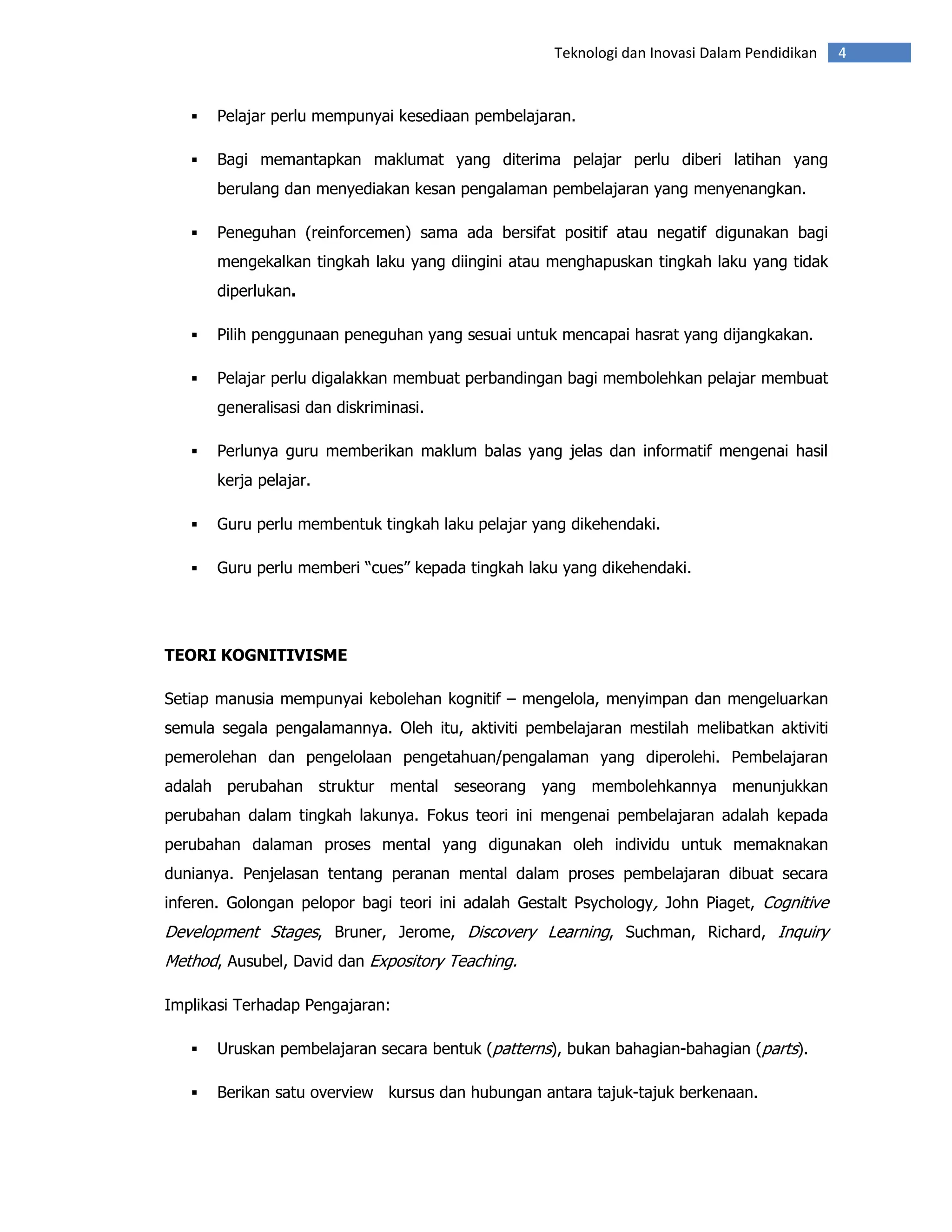 Teknologi dan Inovasi Dalam Pendidikan   4


       Pelajar perlu mempunyai kesediaan pembelajaran.

       Bagi memantapkan maklumat yang diterima pelajar perlu diberi latihan yang
       berulang dan menyediakan kesan pengalaman pembelajaran yang menyenangkan.

       Peneguhan (reinforcemen) sama ada bersifat positif atau negatif digunakan bagi
       mengekalkan tingkah laku yang diingini atau menghapuskan tingkah laku yang tidak
       diperlukan.

       Pilih penggunaan peneguhan yang sesuai untuk mencapai hasrat yang dijangkakan.

       Pelajar perlu digalakkan membuat perbandingan bagi membolehkan pelajar membuat
       generalisasi dan diskriminasi.

       Perlunya guru memberikan maklum balas yang jelas dan informatif mengenai hasil
       kerja pelajar.

       Guru perlu membentuk tingkah laku pelajar yang dikehendaki.

       Guru perlu memberi “cues” kepada tingkah laku yang dikehendaki.




TEORI KOGNITIVISME

Setiap manusia mempunyai kebolehan kognitif – mengelola, menyimpan dan mengeluarkan
semula segala pengalamannya. Oleh itu, aktiviti pembelajaran mestilah melibatkan aktiviti
pemerolehan dan pengelolaan pengetahuan/pengalaman yang diperolehi. Pembelajaran
adalah perubahan struktur mental seseorang yang membolehkannya menunjukkan
perubahan dalam tingkah lakunya. Fokus teori ini mengenai pembelajaran adalah kepada
perubahan dalaman proses mental yang digunakan oleh individu untuk memaknakan
dunianya. Penjelasan tentang peranan mental dalam proses pembelajaran dibuat secara
inferen. Golongan pelopor bagi teori ini adalah Gestalt Psychology, John Piaget, Cognitive
Development Stages, Bruner, Jerome, Discovery Learning, Suchman, Richard, Inquiry
Method, Ausubel, David dan Expository Teaching.

Implikasi Terhadap Pengajaran:

       Uruskan pembelajaran secara bentuk (patterns), bukan bahagian-bahagian (parts).

       Berikan satu overview kursus dan hubungan antara tajuk-tajuk berkenaan.
 