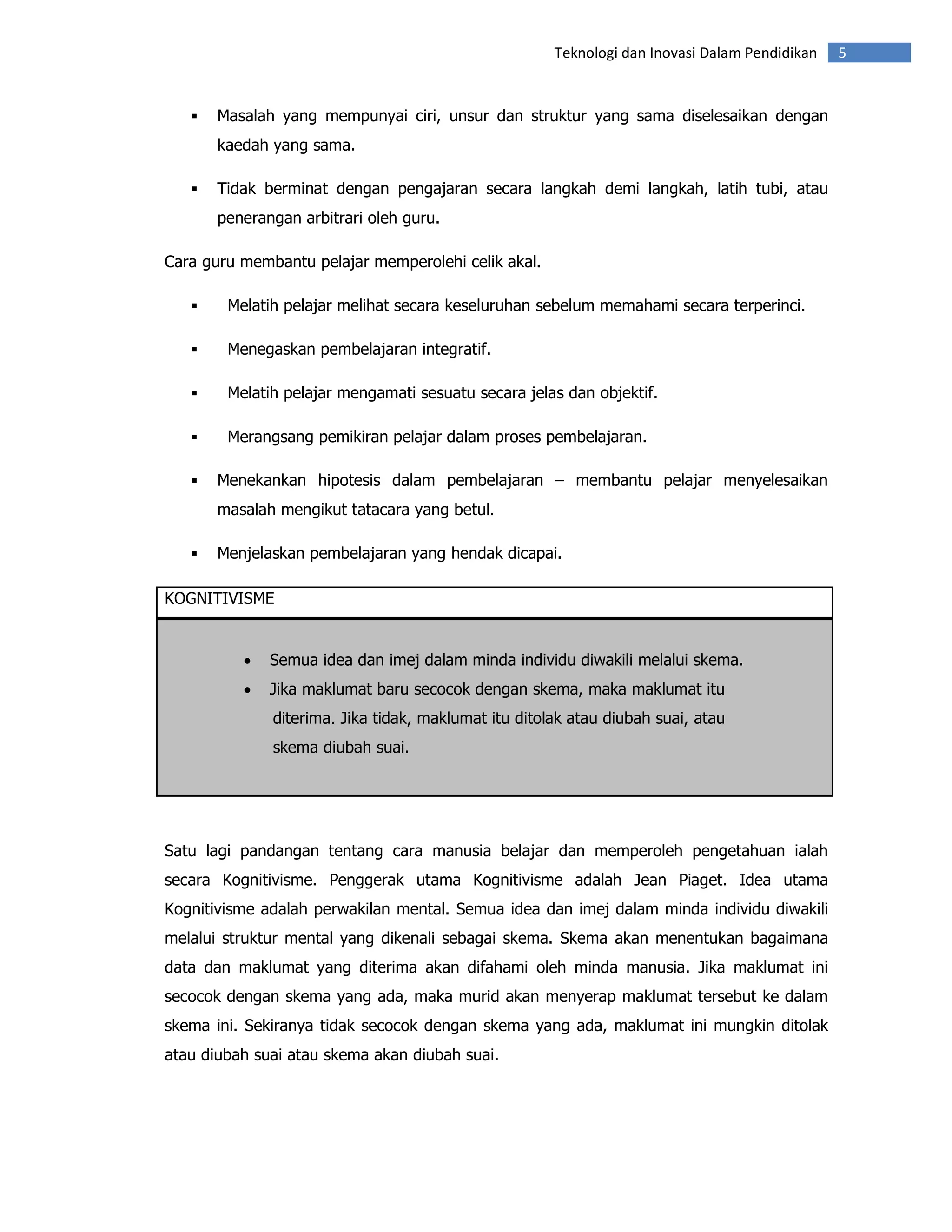 Teknologi dan Inovasi Dalam Pendidikan   5


       Masalah yang mempunyai ciri, unsur dan struktur yang sama diselesaikan dengan
       kaedah yang sama.

       Tidak berminat dengan pengajaran secara langkah demi langkah, latih tubi, atau
       penerangan arbitrari oleh guru.

Cara guru membantu pelajar memperolehi celik akal.

        Melatih pelajar melihat secara keseluruhan sebelum memahami secara terperinci.

        Menegaskan pembelajaran integratif.

        Melatih pelajar mengamati sesuatu secara jelas dan objektif.

        Merangsang pemikiran pelajar dalam proses pembelajaran.

       Menekankan hipotesis dalam pembelajaran – membantu pelajar menyelesaikan
       masalah mengikut tatacara yang betul.

       Menjelaskan pembelajaran yang hendak dicapai.

KOGNITIVISME


          •   Semua idea dan imej dalam minda individu diwakili melalui skema.
          •   Jika maklumat baru secocok dengan skema, maka maklumat itu
              diterima. Jika tidak, maklumat itu ditolak atau diubah suai, atau
              skema diubah suai.




Satu lagi pandangan tentang cara manusia belajar dan memperoleh pengetahuan ialah
secara Kognitivisme. Penggerak utama Kognitivisme adalah Jean Piaget. Idea utama
Kognitivisme adalah perwakilan mental. Semua idea dan imej dalam minda individu diwakili
melalui struktur mental yang dikenali sebagai skema. Skema akan menentukan bagaimana
data dan maklumat yang diterima akan difahami oleh minda manusia. Jika maklumat ini
secocok dengan skema yang ada, maka murid akan menyerap maklumat tersebut ke dalam
skema ini. Sekiranya tidak secocok dengan skema yang ada, maklumat ini mungkin ditolak
atau diubah suai atau skema akan diubah suai.
 