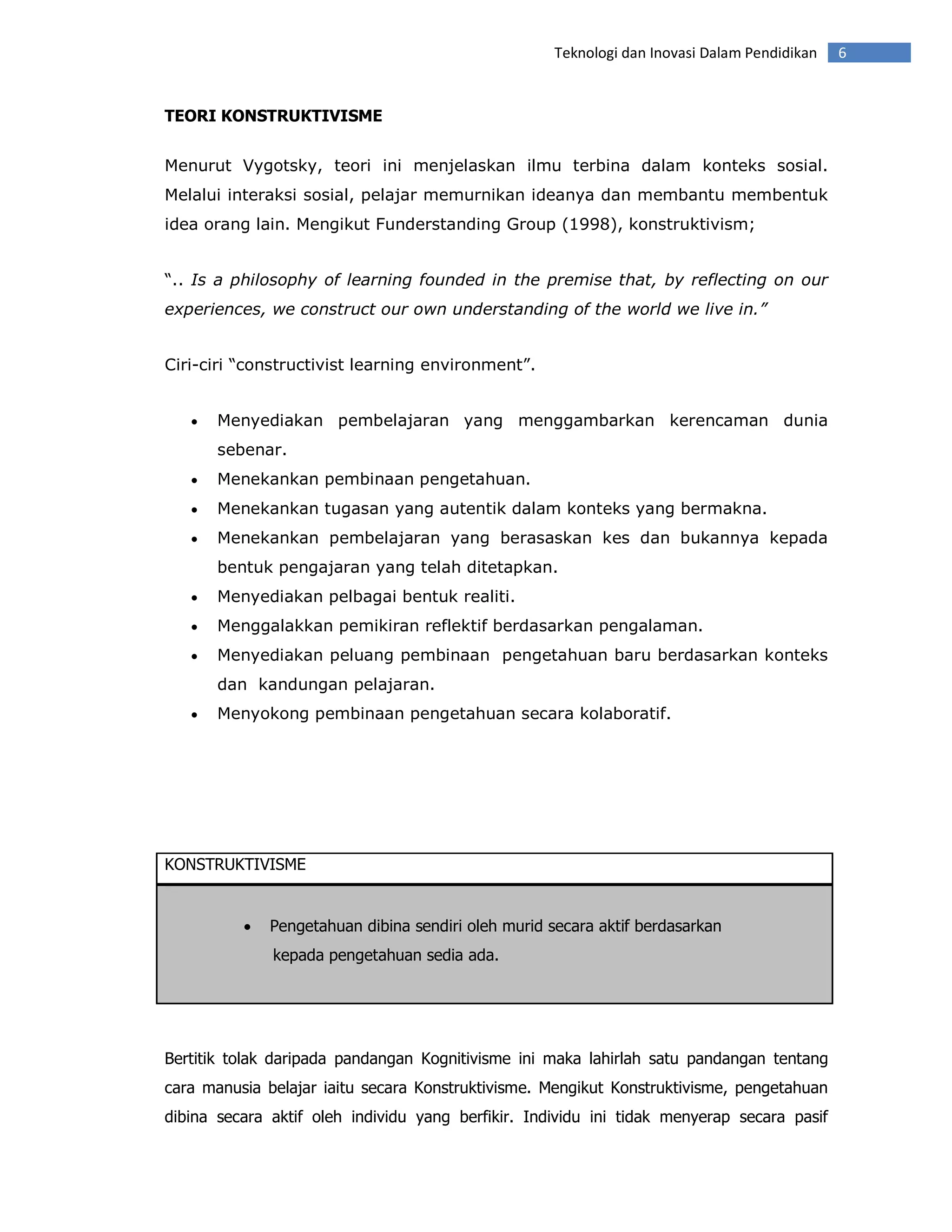 Teknologi dan Inovasi Dalam Pendidikan   6


TEORI KONSTRUKTIVISME


Menurut Vygotsky, teori ini menjelaskan ilmu terbina dalam konteks sosial.
Melalui interaksi sosial, pelajar memurnikan ideanya dan membantu membentuk
idea orang lain. Mengikut Funderstanding Group (1998), konstruktivism;


“.. Is a philosophy of learning founded in the premise that, by reflecting on our
experiences, we construct our own understanding of the world we live in.”


Ciri-ciri “constructivist learning environment”.


   •   Menyediakan pembelajaran yang menggambarkan kerencaman dunia
       sebenar.
   •   Menekankan pembinaan pengetahuan.
   •   Menekankan tugasan yang autentik dalam konteks yang bermakna.
   •   Menekankan pembelajaran yang berasaskan kes dan bukannya kepada
       bentuk pengajaran yang telah ditetapkan.
   •   Menyediakan pelbagai bentuk realiti.
   •   Menggalakkan pemikiran reflektif berdasarkan pengalaman.
   •   Menyediakan peluang pembinaan pengetahuan baru berdasarkan konteks
       dan kandungan pelajaran.
   •   Menyokong pembinaan pengetahuan secara kolaboratif.




KONSTRUKTIVISME


          •   Pengetahuan dibina sendiri oleh murid secara aktif berdasarkan
              kepada pengetahuan sedia ada.




Bertitik tolak daripada pandangan Kognitivisme ini maka lahirlah satu pandangan tentang
cara manusia belajar iaitu secara Konstruktivisme. Mengikut Konstruktivisme, pengetahuan
dibina secara aktif oleh individu yang berfikir. Individu ini tidak menyerap secara pasif
 