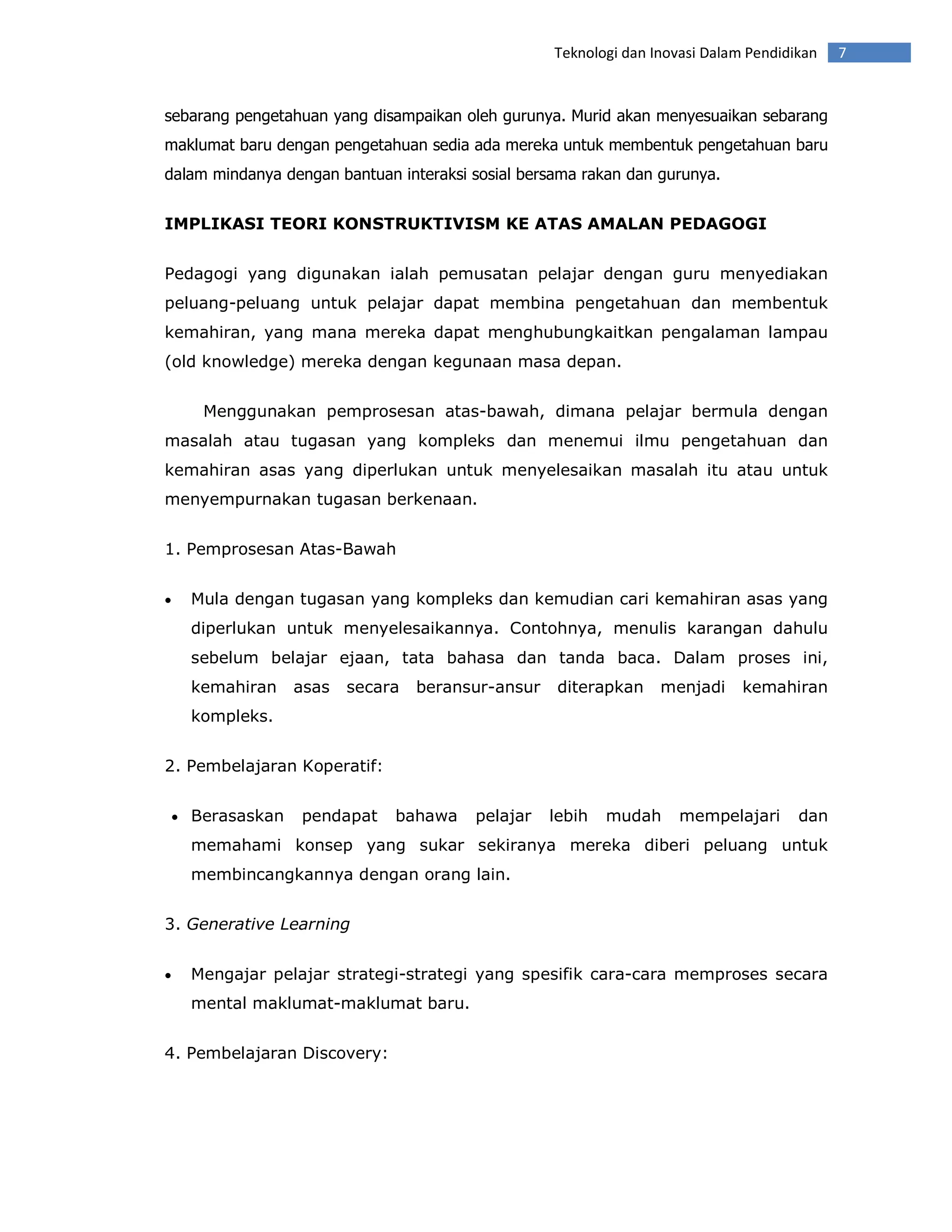 Teknologi dan Inovasi Dalam Pendidikan   7


sebarang pengetahuan yang disampaikan oleh gurunya. Murid akan menyesuaikan sebarang
maklumat baru dengan pengetahuan sedia ada mereka untuk membentuk pengetahuan baru
dalam mindanya dengan bantuan interaksi sosial bersama rakan dan gurunya.


IMPLIKASI TEORI KONSTRUKTIVISM KE ATAS AMALAN PEDAGOGI


Pedagogi yang digunakan ialah pemusatan pelajar dengan guru menyediakan
peluang-peluang untuk pelajar dapat membina pengetahuan dan membentuk
kemahiran, yang mana mereka dapat menghubungkaitkan pengalaman lampau
(old knowledge) mereka dengan kegunaan masa depan.


       Menggunakan pemprosesan atas-bawah, dimana pelajar bermula dengan
masalah atau tugasan yang kompleks dan menemui ilmu pengetahuan dan
kemahiran asas yang diperlukan untuk menyelesaikan masalah itu atau untuk
menyempurnakan tugasan berkenaan.


1. Pemprosesan Atas-Bawah


•     Mula dengan tugasan yang kompleks dan kemudian cari kemahiran asas yang
      diperlukan untuk menyelesaikannya. Contohnya, menulis karangan dahulu
      sebelum belajar ejaan, tata bahasa dan tanda baca. Dalam proses ini,
      kemahiran    asas   secara   beransur-ansur    diterapkan    menjadi     kemahiran
      kompleks.


2. Pembelajaran Koperatif:


    • Berasaskan   pendapat    bahawa    pelajar    lebih   mudah     mempelajari      dan
      memahami konsep yang sukar sekiranya mereka diberi peluang untuk
      membincangkannya dengan orang lain.


3. Generative Learning


•     Mengajar pelajar strategi-strategi yang spesifik cara-cara memproses secara
      mental maklumat-maklumat baru.


4. Pembelajaran Discovery:
 