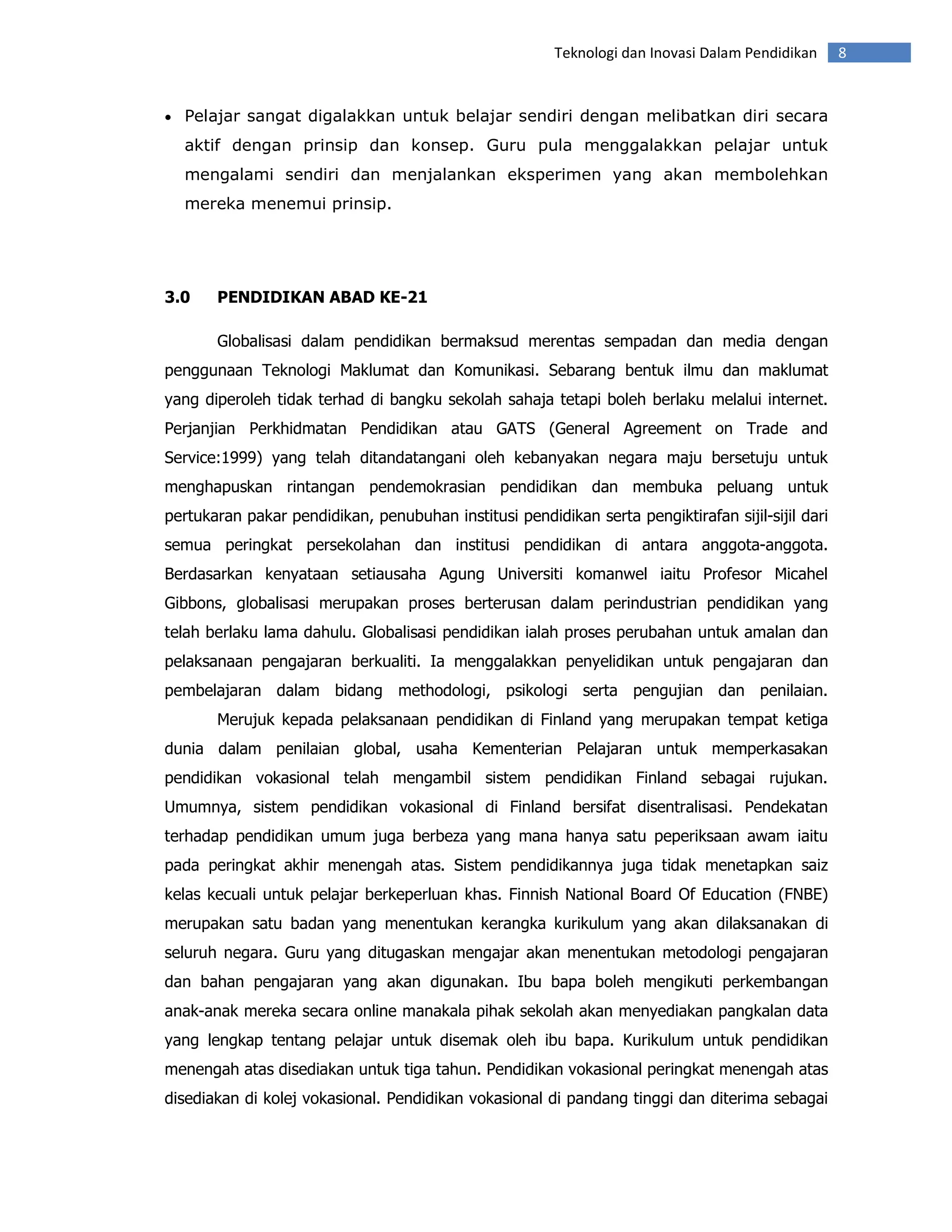 Teknologi dan Inovasi Dalam Pendidikan     8


• Pelajar sangat digalakkan untuk belajar sendiri dengan melibatkan diri secara

  aktif dengan prinsip dan konsep. Guru pula menggalakkan pelajar untuk
  mengalami sendiri dan menjalankan eksperimen yang akan membolehkan
  mereka menemui prinsip.




3.0    PENDIDIKAN ABAD KE-21

       Globalisasi dalam pendidikan bermaksud merentas sempadan dan media dengan
penggunaan Teknologi Maklumat dan Komunikasi. Sebarang bentuk ilmu dan maklumat
yang diperoleh tidak terhad di bangku sekolah sahaja tetapi boleh berlaku melalui internet.
Perjanjian Perkhidmatan Pendidikan atau GATS (General Agreement on Trade and
Service:1999) yang telah ditandatangani oleh kebanyakan negara maju bersetuju untuk
menghapuskan rintangan pendemokrasian pendidikan dan membuka peluang untuk
pertukaran pakar pendidikan, penubuhan institusi pendidikan serta pengiktirafan sijil-sijil dari
semua peringkat persekolahan dan institusi pendidikan di antara anggota-anggota.
Berdasarkan kenyataan setiausaha Agung Universiti komanwel iaitu Profesor Micahel
Gibbons, globalisasi merupakan proses berterusan dalam perindustrian pendidikan yang
telah berlaku lama dahulu. Globalisasi pendidikan ialah proses perubahan untuk amalan dan
pelaksanaan pengajaran berkualiti. Ia menggalakkan penyelidikan untuk pengajaran dan
pembelajaran dalam bidang methodologi, psikologi serta pengujian dan penilaian.
       Merujuk kepada pelaksanaan pendidikan di Finland yang merupakan tempat ketiga
dunia dalam penilaian global, usaha Kementerian Pelajaran untuk memperkasakan
pendidikan vokasional telah mengambil sistem pendidikan Finland sebagai rujukan.
Umumnya, sistem pendidikan vokasional di Finland bersifat disentralisasi. Pendekatan
terhadap pendidikan umum juga berbeza yang mana hanya satu peperiksaan awam iaitu
pada peringkat akhir menengah atas. Sistem pendidikannya juga tidak menetapkan saiz
kelas kecuali untuk pelajar berkeperluan khas. Finnish National Board Of Education (FNBE)
merupakan satu badan yang menentukan kerangka kurikulum yang akan dilaksanakan di
seluruh negara. Guru yang ditugaskan mengajar akan menentukan metodologi pengajaran
dan bahan pengajaran yang akan digunakan. Ibu bapa boleh mengikuti perkembangan
anak-anak mereka secara online manakala pihak sekolah akan menyediakan pangkalan data
yang lengkap tentang pelajar untuk disemak oleh ibu bapa. Kurikulum untuk pendidikan
menengah atas disediakan untuk tiga tahun. Pendidikan vokasional peringkat menengah atas
disediakan di kolej vokasional. Pendidikan vokasional di pandang tinggi dan diterima sebagai
 