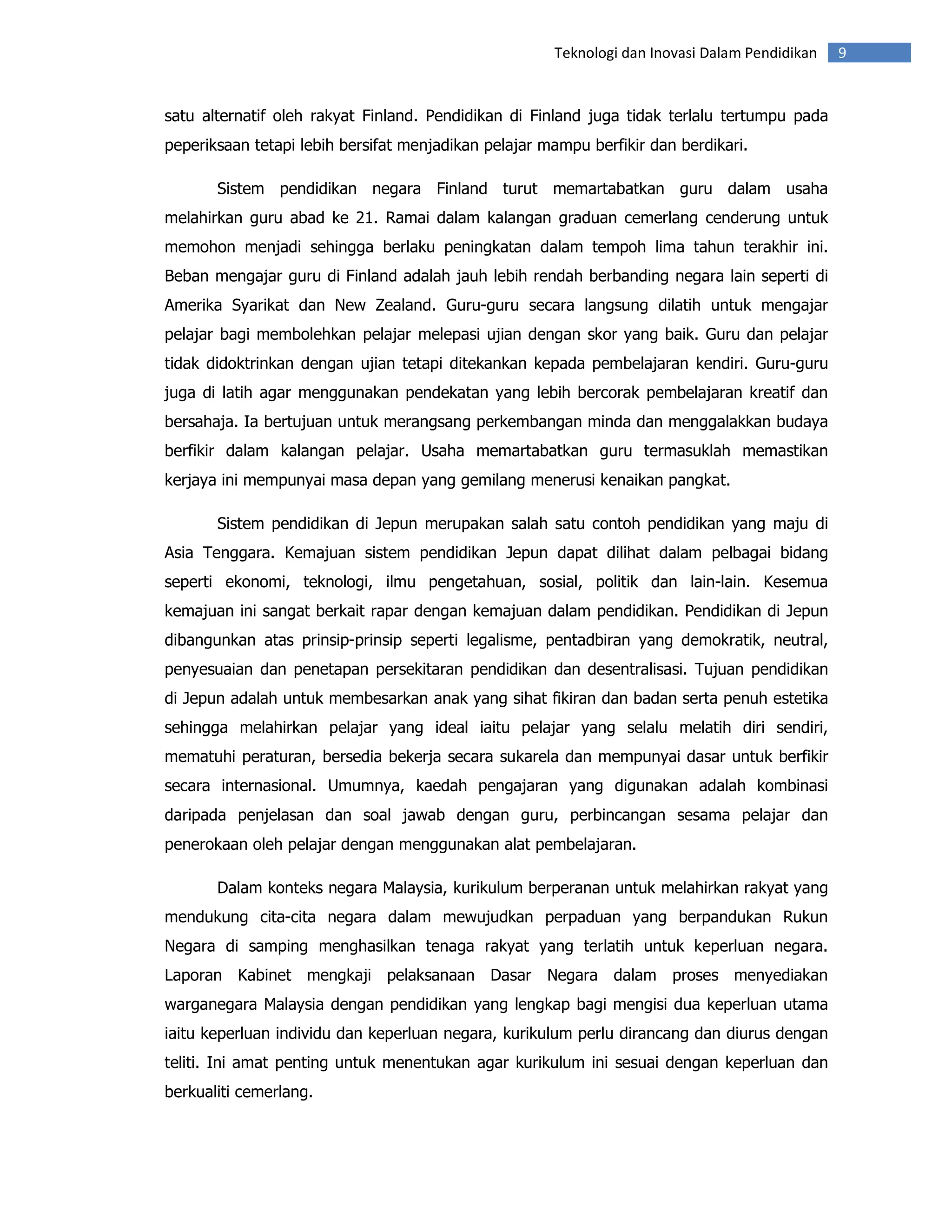 Teknologi dan Inovasi Dalam Pendidikan   9


satu alternatif oleh rakyat Finland. Pendidikan di Finland juga tidak terlalu tertumpu pada
peperiksaan tetapi lebih bersifat menjadikan pelajar mampu berfikir dan berdikari.

       Sistem pendidikan negara Finland turut memartabatkan guru dalam usaha
melahirkan guru abad ke 21. Ramai dalam kalangan graduan cemerlang cenderung untuk
memohon menjadi sehingga berlaku peningkatan dalam tempoh lima tahun terakhir ini.
Beban mengajar guru di Finland adalah jauh lebih rendah berbanding negara lain seperti di
Amerika Syarikat dan New Zealand. Guru-guru secara langsung dilatih untuk mengajar
pelajar bagi membolehkan pelajar melepasi ujian dengan skor yang baik. Guru dan pelajar
tidak didoktrinkan dengan ujian tetapi ditekankan kepada pembelajaran kendiri. Guru-guru
juga di latih agar menggunakan pendekatan yang lebih bercorak pembelajaran kreatif dan
bersahaja. Ia bertujuan untuk merangsang perkembangan minda dan menggalakkan budaya
berfikir dalam kalangan pelajar. Usaha memartabatkan guru termasuklah memastikan
kerjaya ini mempunyai masa depan yang gemilang menerusi kenaikan pangkat.

       Sistem pendidikan di Jepun merupakan salah satu contoh pendidikan yang maju di
Asia Tenggara. Kemajuan sistem pendidikan Jepun dapat dilihat dalam pelbagai bidang
seperti ekonomi, teknologi, ilmu pengetahuan, sosial, politik dan lain-lain. Kesemua
kemajuan ini sangat berkait rapar dengan kemajuan dalam pendidikan. Pendidikan di Jepun
dibangunkan atas prinsip-prinsip seperti legalisme, pentadbiran yang demokratik, neutral,
penyesuaian dan penetapan persekitaran pendidikan dan desentralisasi. Tujuan pendidikan
di Jepun adalah untuk membesarkan anak yang sihat fikiran dan badan serta penuh estetika
sehingga melahirkan pelajar yang ideal iaitu pelajar yang selalu melatih diri sendiri,
mematuhi peraturan, bersedia bekerja secara sukarela dan mempunyai dasar untuk berfikir
secara internasional. Umumnya, kaedah pengajaran yang digunakan adalah kombinasi
daripada penjelasan dan soal jawab dengan guru, perbincangan sesama pelajar dan
penerokaan oleh pelajar dengan menggunakan alat pembelajaran.

       Dalam konteks negara Malaysia, kurikulum berperanan untuk melahirkan rakyat yang
mendukung cita-cita negara dalam mewujudkan perpaduan yang berpandukan Rukun
Negara di samping menghasilkan tenaga rakyat yang terlatih untuk keperluan negara.
Laporan Kabinet mengkaji pelaksanaan Dasar Negara dalam proses menyediakan
warganegara Malaysia dengan pendidikan yang lengkap bagi mengisi dua keperluan utama
iaitu keperluan individu dan keperluan negara, kurikulum perlu dirancang dan diurus dengan
teliti. Ini amat penting untuk menentukan agar kurikulum ini sesuai dengan keperluan dan
berkualiti cemerlang.
 